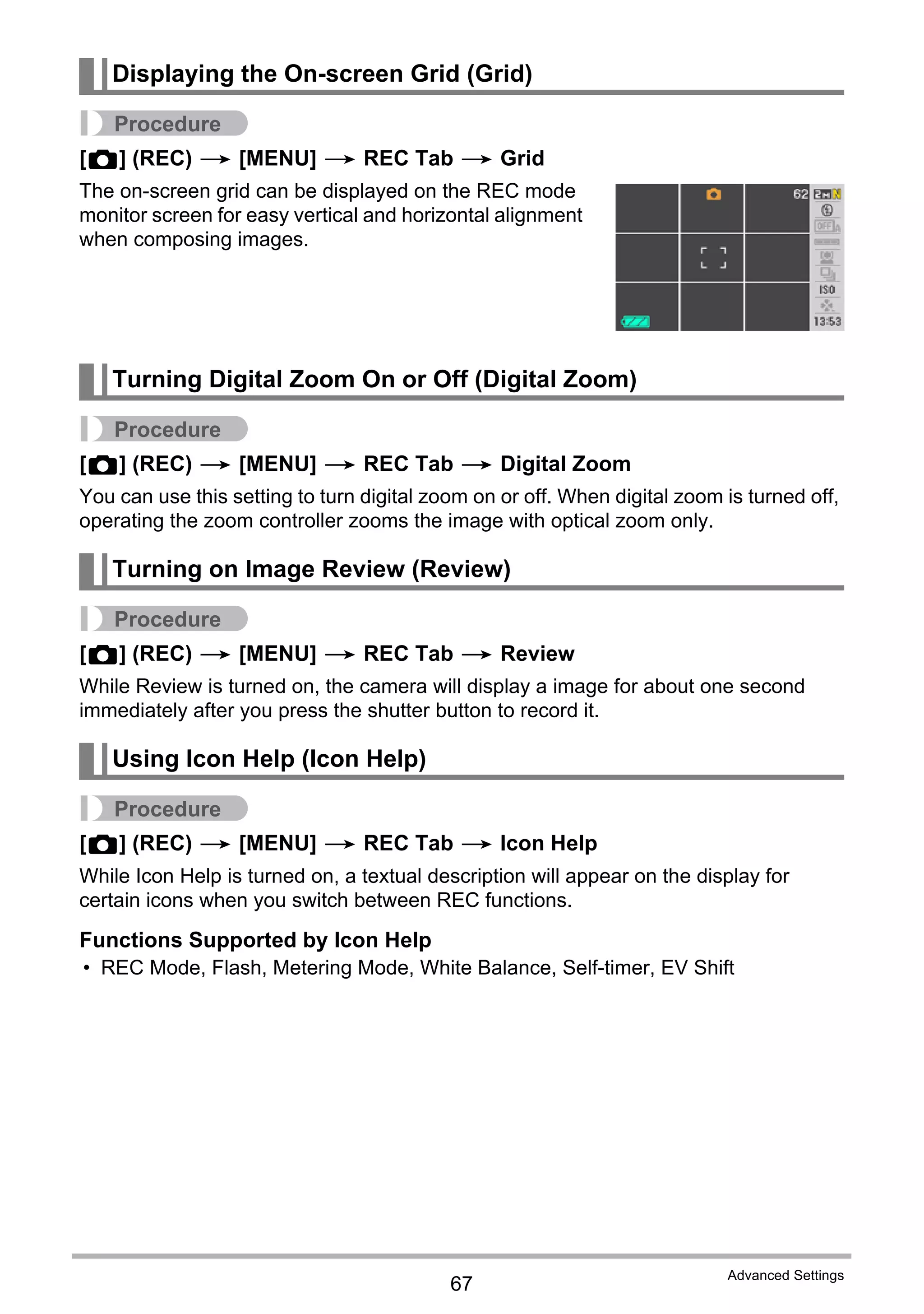 67
Advanced Settings
Procedure
[r] (REC) * [MENU] * REC Tab * Grid
The on-screen grid can be displayed on the REC mode
monitor screen for easy vertical and horizontal alignment
when composing images.
Procedure
[r] (REC) * [MENU] * REC Tab * Digital Zoom
You can use this setting to turn digital zoom on or off. When digital zoom is turned off,
operating the zoom controller zooms the image with optical zoom only.
Procedure
[r] (REC) * [MENU] * REC Tab * Review
While Review is turned on, the camera will display a image for about one second
immediately after you press the shutter button to record it.
Procedure
[r] (REC) * [MENU] * REC Tab * Icon Help
While Icon Help is turned on, a textual description will appear on the display for
certain icons when you switch between REC functions.
Functions Supported by Icon Help
• REC Mode, Flash, Metering Mode, White Balance, Self-timer, EV Shift
Displaying the On-screen Grid (Grid)
Turning Digital Zoom On or Off (Digital Zoom)
Turning on Image Review (Review)
Using Icon Help (Icon Help)
 