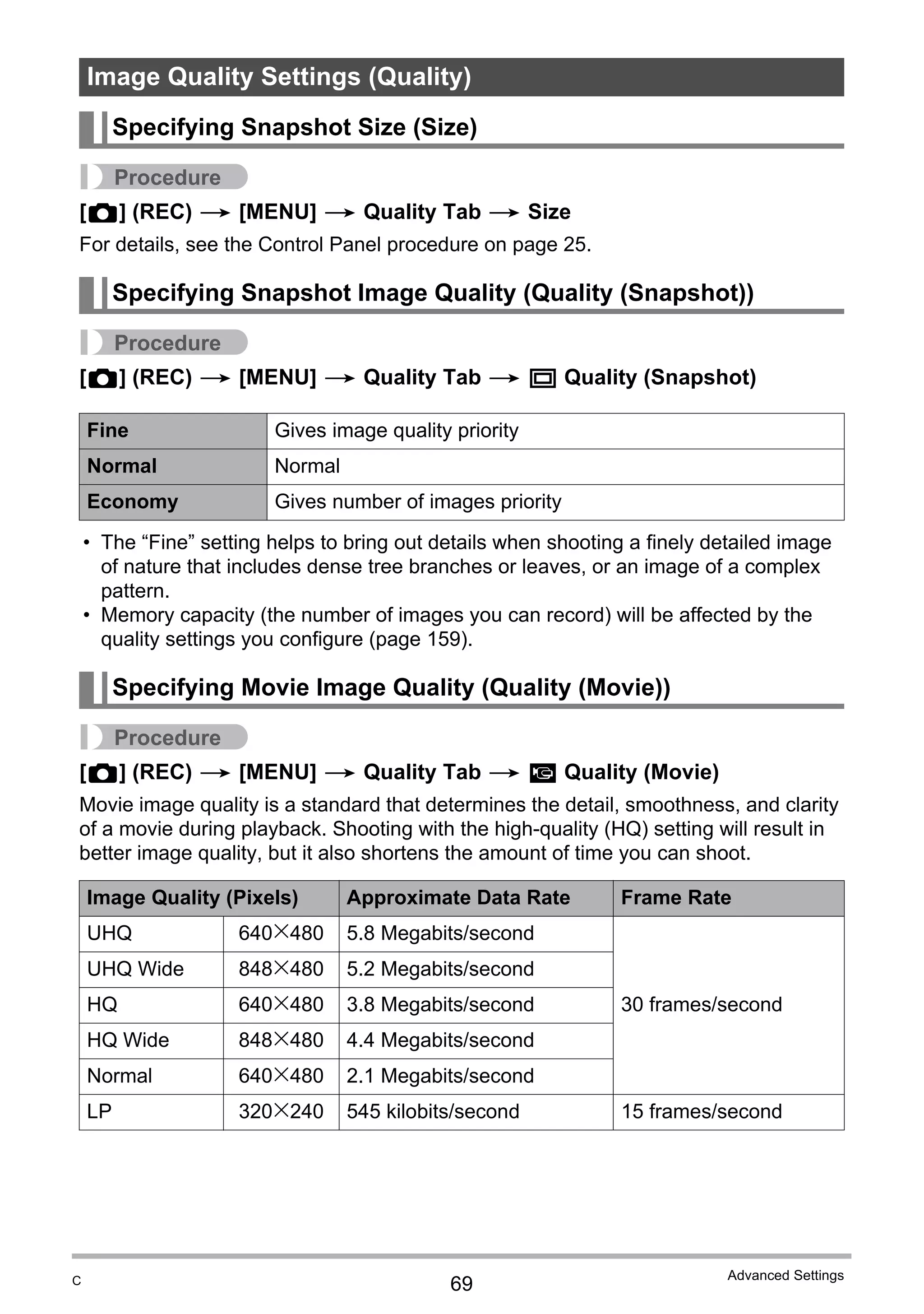 69
Advanced Settings
Procedure
[r] (REC) * [MENU] * Quality Tab * Size
For details, see the Control Panel procedure on page 25.
Procedure
[r] (REC) * [MENU] * Quality Tab * T Quality (Snapshot)
• The “Fine” setting helps to bring out details when shooting a finely detailed image
of nature that includes dense tree branches or leaves, or an image of a complex
pattern.
• Memory capacity (the number of images you can record) will be affected by the
quality settings you configure (page 159).
Procedure
[r] (REC) * [MENU] * Quality Tab * » Quality (Movie)
Movie image quality is a standard that determines the detail, smoothness, and clarity
of a movie during playback. Shooting with the high-quality (HQ) setting will result in
better image quality, but it also shortens the amount of time you can shoot.
Image Quality Settings (Quality)
Specifying Snapshot Size (Size)
Specifying Snapshot Image Quality (Quality (Snapshot))
Fine Gives image quality priority
Normal Normal
Economy Gives number of images priority
Specifying Movie Image Quality (Quality (Movie))
Image Quality (Pixels) Approximate Data Rate Frame Rate
UHQ 640x480 5.8 Megabits/second
30 frames/second
UHQ Wide 848x480 5.2 Megabits/second
HQ 640x480 3.8 Megabits/second
HQ Wide 848x480 4.4 Megabits/second
Normal 640x480 2.1 Megabits/second
LP 320x240 545 kilobits/second 15 frames/second
C
 