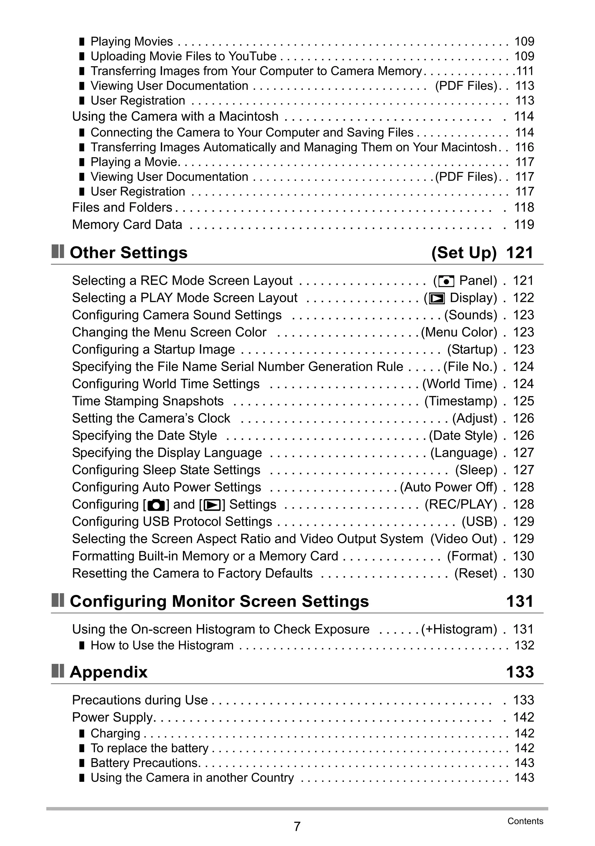 7
Contents
❚ Playing Movies . . . . . . . . . . . . . . . . . . . . . . . . . . . . . . . . . . . . . . . . . . . . . . . . . 109
❚ Uploading Movie Files to YouTube . . . . . . . . . . . . . . . . . . . . . . . . . . . . . . . . . . 109
❚ Transferring Images from Your Computer to Camera Memory. . . . . . . . . . . . . .111
❚ Viewing User Documentation . . . . . . . . . . . . . . . . . . . . . . . . . . (PDF Files). . 113
❚ User Registration . . . . . . . . . . . . . . . . . . . . . . . . . . . . . . . . . . . . . . . . . . . . . . . 113
Using the Camera with a Macintosh . . . . . . . . . . . . . . . . . . . . . . . . . . . . . . 114
❚ Connecting the Camera to Your Computer and Saving Files . . . . . . . . . . . . . . 114
❚ Transferring Images Automatically and Managing Them on Your Macintosh. . 116
❚ Playing a Movie. . . . . . . . . . . . . . . . . . . . . . . . . . . . . . . . . . . . . . . . . . . . . . . . . 117
❚ Viewing User Documentation . . . . . . . . . . . . . . . . . . . . . . . . . . .(PDF Files). . 117
❚ User Registration . . . . . . . . . . . . . . . . . . . . . . . . . . . . . . . . . . . . . . . . . . . . . . . 117
Files and Folders . . . . . . . . . . . . . . . . . . . . . . . . . . . . . . . . . . . . . . . . . . . . . 118
Memory Card Data . . . . . . . . . . . . . . . . . . . . . . . . . . . . . . . . . . . . . . . . . . . 119
❚❙ Other Settings (Set Up) 121
Selecting a REC Mode Screen Layout . . . . . . . . . . . . . . . . . . (R Panel) . 121
Selecting a PLAY Mode Screen Layout . . . . . . . . . . . . . . . . (P Display) . 122
Configuring Camera Sound Settings . . . . . . . . . . . . . . . . . . . . . (Sounds) . 123
Changing the Menu Screen Color . . . . . . . . . . . . . . . . . . . .(Menu Color) . 123
Configuring a Startup Image . . . . . . . . . . . . . . . . . . . . . . . . . . . . (Startup) . 123
Specifying the File Name Serial Number Generation Rule . . . . . (File No.) . 124
Configuring World Time Settings . . . . . . . . . . . . . . . . . . . . . (World Time) . 124
Time Stamping Snapshots . . . . . . . . . . . . . . . . . . . . . . . . . . (Timestamp) . 125
Setting the Camera’s Clock . . . . . . . . . . . . . . . . . . . . . . . . . . . . . (Adjust) . 126
Specifying the Date Style . . . . . . . . . . . . . . . . . . . . . . . . . . . . (Date Style) . 126
Specifying the Display Language . . . . . . . . . . . . . . . . . . . . . . (Language) . 127
Configuring Sleep State Settings . . . . . . . . . . . . . . . . . . . . . . . . . (Sleep) . 127
Configuring Auto Power Settings . . . . . . . . . . . . . . . . . . (Auto Power Off) . 128
Configuring [r] and [p] Settings . . . . . . . . . . . . . . . . . . . (REC/PLAY) . 128
Configuring USB Protocol Settings . . . . . . . . . . . . . . . . . . . . . . . . . (USB) . 129
Selecting the Screen Aspect Ratio and Video Output System (Video Out) . 129
Formatting Built-in Memory or a Memory Card . . . . . . . . . . . . . . (Format) . 130
Resetting the Camera to Factory Defaults . . . . . . . . . . . . . . . . . . (Reset) . 130
❚❙ Configuring Monitor Screen Settings 131
Using the On-screen Histogram to Check Exposure . . . . . . (+Histogram) . 131
❚ How to Use the Histogram . . . . . . . . . . . . . . . . . . . . . . . . . . . . . . . . . . . . . . . . 132
❚❙ Appendix 133
Precautions during Use . . . . . . . . . . . . . . . . . . . . . . . . . . . . . . . . . . . . . . . . 133
Power Supply. . . . . . . . . . . . . . . . . . . . . . . . . . . . . . . . . . . . . . . . . . . . . . . . 142
❚ Charging . . . . . . . . . . . . . . . . . . . . . . . . . . . . . . . . . . . . . . . . . . . . . . . . . . . . . . 142
❚ To replace the battery . . . . . . . . . . . . . . . . . . . . . . . . . . . . . . . . . . . . . . . . . . . . 142
❚ Battery Precautions. . . . . . . . . . . . . . . . . . . . . . . . . . . . . . . . . . . . . . . . . . . . . . 143
❚ Using the Camera in another Country . . . . . . . . . . . . . . . . . . . . . . . . . . . . . . . 143
 