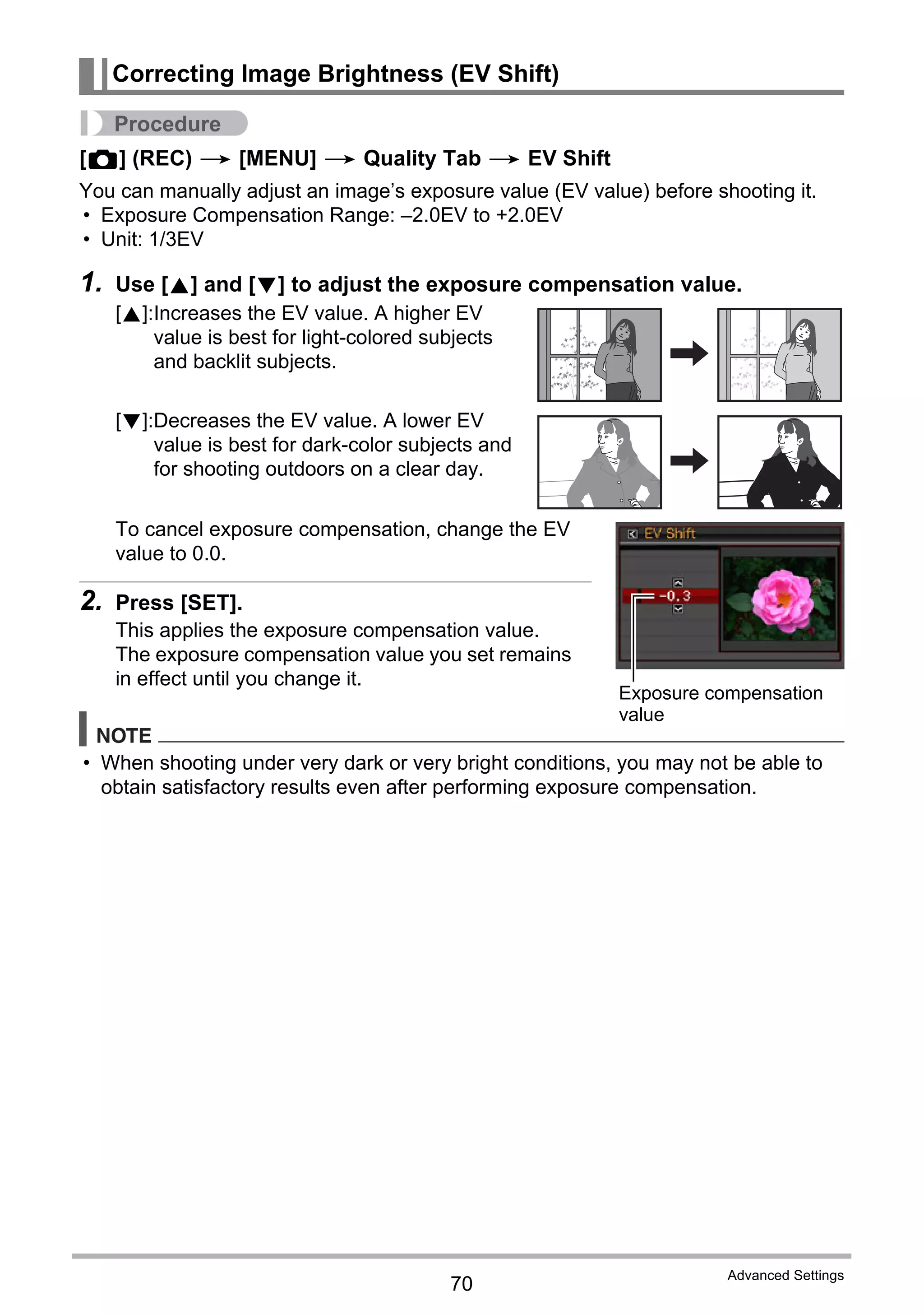 70
Advanced Settings
Procedure
[r] (REC) * [MENU] * Quality Tab * EV Shift
You can manually adjust an image’s exposure value (EV value) before shooting it.
• Exposure Compensation Range: –2.0EV to +2.0EV
• Unit: 1/3EV
1. Use [8] and [2] to adjust the exposure compensation value.
To cancel exposure compensation, change the EV
value to 0.0.
2. Press [SET].
This applies the exposure compensation value.
The exposure compensation value you set remains
in effect until you change it.
NOTE
• When shooting under very dark or very bright conditions, you may not be able to
obtain satisfactory results even after performing exposure compensation.
Correcting Image Brightness (EV Shift)
[8]:Increases the EV value. A higher EV
value is best for light-colored subjects
and backlit subjects.
[2]:Decreases the EV value. A lower EV
value is best for dark-color subjects and
for shooting outdoors on a clear day.
Exposure compensation
value
 