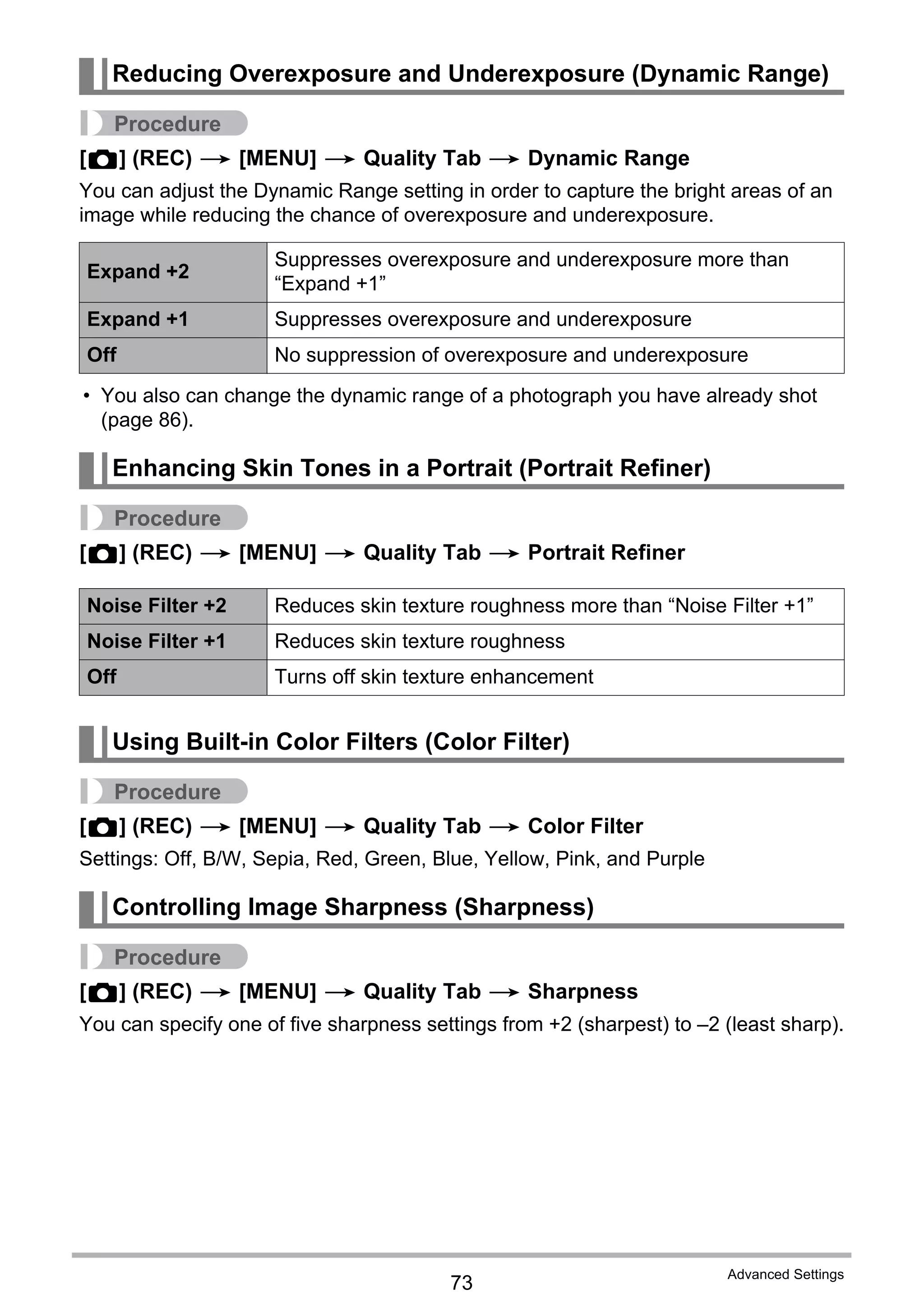 73
Advanced Settings
Procedure
[r] (REC) * [MENU] * Quality Tab * Dynamic Range
You can adjust the Dynamic Range setting in order to capture the bright areas of an
image while reducing the chance of overexposure and underexposure.
• You also can change the dynamic range of a photograph you have already shot
(page 86).
Procedure
[r] (REC) * [MENU] * Quality Tab * Portrait Refiner
Procedure
[r] (REC) * [MENU] * Quality Tab * Color Filter
Settings: Off, B/W, Sepia, Red, Green, Blue, Yellow, Pink, and Purple
Procedure
[r] (REC) * [MENU] * Quality Tab * Sharpness
You can specify one of five sharpness settings from +2 (sharpest) to –2 (least sharp).
Reducing Overexposure and Underexposure (Dynamic Range)
Expand +2
Suppresses overexposure and underexposure more than
“Expand +1”
Expand +1 Suppresses overexposure and underexposure
Off No suppression of overexposure and underexposure
Enhancing Skin Tones in a Portrait (Portrait Refiner)
Noise Filter +2 Reduces skin texture roughness more than “Noise Filter +1”
Noise Filter +1 Reduces skin texture roughness
Off Turns off skin texture enhancement
Using Built-in Color Filters (Color Filter)
Controlling Image Sharpness (Sharpness)
 