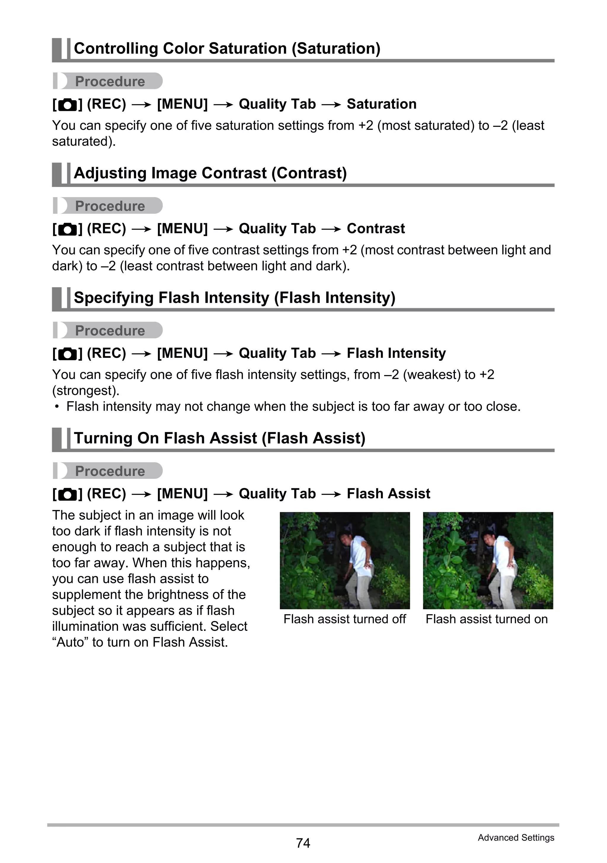 74
Advanced Settings
Procedure
[r] (REC) * [MENU] * Quality Tab * Saturation
You can specify one of five saturation settings from +2 (most saturated) to –2 (least
saturated).
Procedure
[r] (REC) * [MENU] * Quality Tab * Contrast
You can specify one of five contrast settings from +2 (most contrast between light and
dark) to –2 (least contrast between light and dark).
Procedure
[r] (REC) * [MENU] * Quality Tab * Flash Intensity
You can specify one of five flash intensity settings, from –2 (weakest) to +2
(strongest).
• Flash intensity may not change when the subject is too far away or too close.
Procedure
[r] (REC) * [MENU] * Quality Tab * Flash Assist
The subject in an image will look
too dark if flash intensity is not
enough to reach a subject that is
too far away. When this happens,
you can use flash assist to
supplement the brightness of the
subject so it appears as if flash
illumination was sufficient. Select
“Auto” to turn on Flash Assist.
Controlling Color Saturation (Saturation)
Adjusting Image Contrast (Contrast)
Specifying Flash Intensity (Flash Intensity)
Turning On Flash Assist (Flash Assist)
Flash assist turned off Flash assist turned on
 