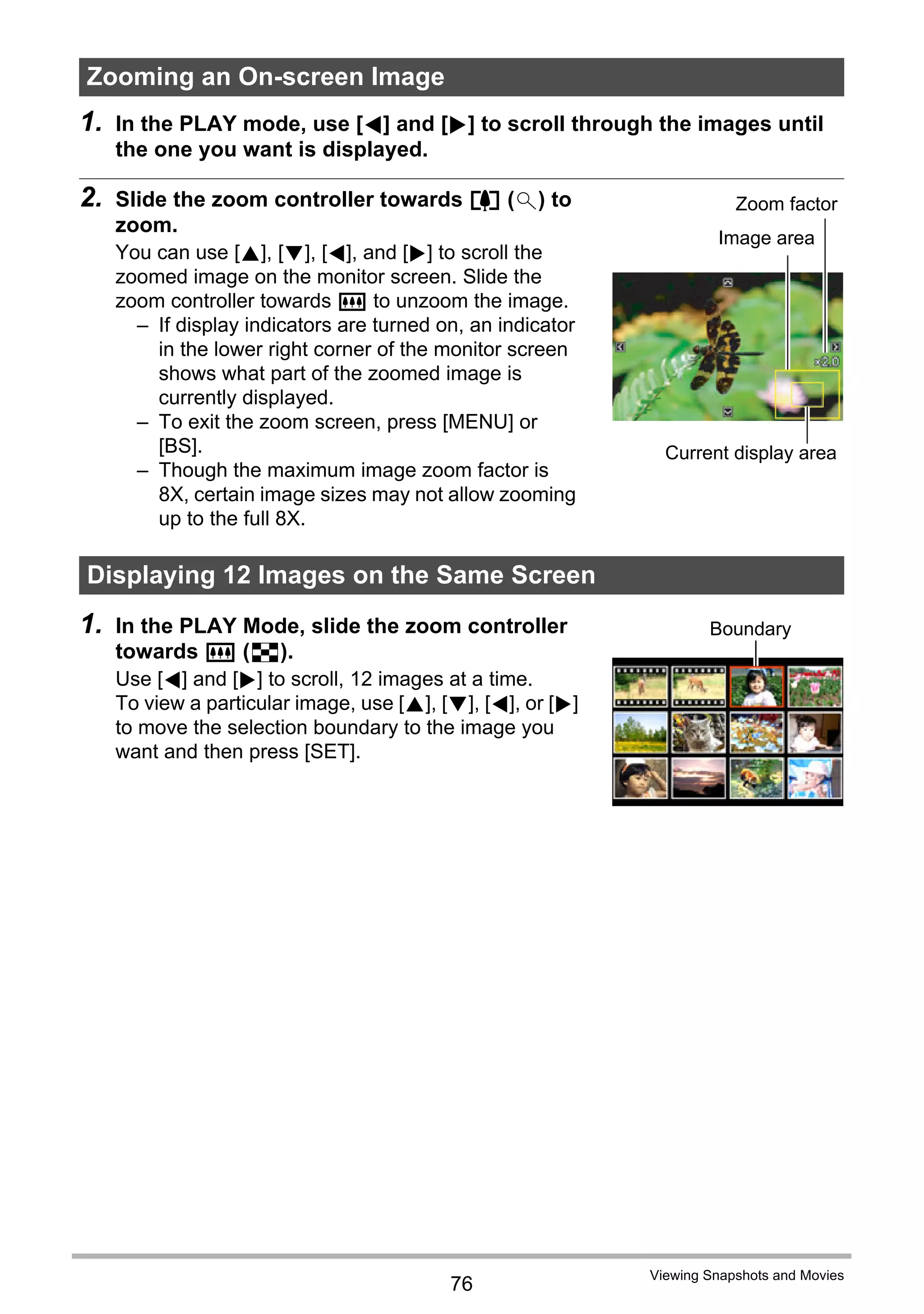 76
Viewing Snapshots and Movies
1. In the PLAY mode, use [4] and [6] to scroll through the images until
the one you want is displayed.
2. Slide the zoom controller towards z ([) to
zoom.
You can use [8], [2], [4], and [6] to scroll the
zoomed image on the monitor screen. Slide the
zoom controller towards w to unzoom the image.
– If display indicators are turned on, an indicator
in the lower right corner of the monitor screen
shows what part of the zoomed image is
currently displayed.
– To exit the zoom screen, press [MENU] or
[BS].
– Though the maximum image zoom factor is
8X, certain image sizes may not allow zooming
up to the full 8X.
1. In the PLAY Mode, slide the zoom controller
towards w (]).
Use [4] and [6] to scroll, 12 images at a time.
To view a particular image, use [8], [2], [4], or [6]
to move the selection boundary to the image you
want and then press [SET].
Zooming an On-screen Image
Displaying 12 Images on the Same Screen
Image area
Current display area
Zoom factor
Boundary
 