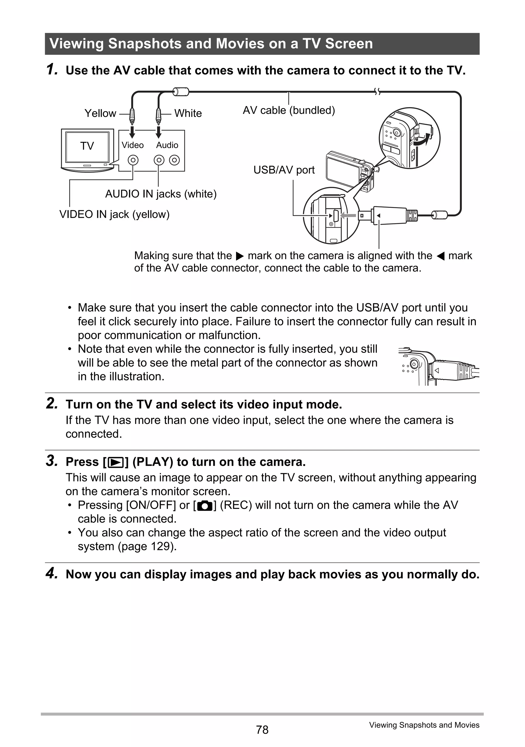 78
Viewing Snapshots and Movies
1. Use the AV cable that comes with the camera to connect it to the TV.
• Make sure that you insert the cable connector into the USB/AV port until you
feel it click securely into place. Failure to insert the connector fully can result in
poor communication or malfunction.
• Note that even while the connector is fully inserted, you still
will be able to see the metal part of the connector as shown
in the illustration.
2. Turn on the TV and select its video input mode.
If the TV has more than one video input, select the one where the camera is
connected.
3. Press [p] (PLAY) to turn on the camera.
This will cause an image to appear on the TV screen, without anything appearing
on the camera’s monitor screen.
• Pressing [ON/OFF] or [r] (REC) will not turn on the camera while the AV
cable is connected.
• You also can change the aspect ratio of the screen and the video output
system (page 129).
4. Now you can display images and play back movies as you normally do.
Viewing Snapshots and Movies on a TV Screen
TV
Yellow AV cable (bundled)
USB/AV port
White
Making sure that the 6 mark on the camera is aligned with the 4 mark
of the AV cable connector, connect the cable to the camera.
AudioVideo
VIDEO IN jack (yellow)
AUDIO IN jacks (white)
 