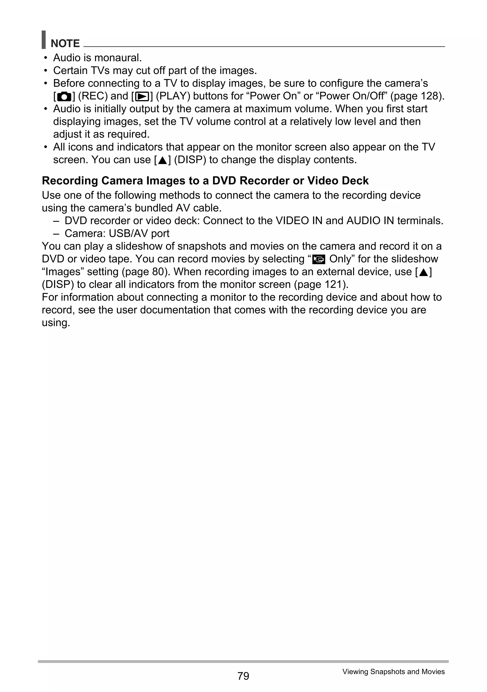 79
Viewing Snapshots and Movies
NOTE
• Audio is monaural.
• Certain TVs may cut off part of the images.
• Before connecting to a TV to display images, be sure to configure the camera’s
[r] (REC) and [p] (PLAY) buttons for “Power On” or “Power On/Off” (page 128).
• Audio is initially output by the camera at maximum volume. When you first start
displaying images, set the TV volume control at a relatively low level and then
adjust it as required.
• All icons and indicators that appear on the monitor screen also appear on the TV
screen. You can use [8] (DISP) to change the display contents.
Recording Camera Images to a DVD Recorder or Video Deck
Use one of the following methods to connect the camera to the recording device
using the camera’s bundled AV cable.
– DVD recorder or video deck: Connect to the VIDEO IN and AUDIO IN terminals.
– Camera: USB/AV port
You can play a slideshow of snapshots and movies on the camera and record it on a
DVD or video tape. You can record movies by selecting “» Only” for the slideshow
“Images” setting (page 80). When recording images to an external device, use [8]
(DISP) to clear all indicators from the monitor screen (page 121).
For information about connecting a monitor to the recording device and about how to
record, see the user documentation that comes with the recording device you are
using.
 