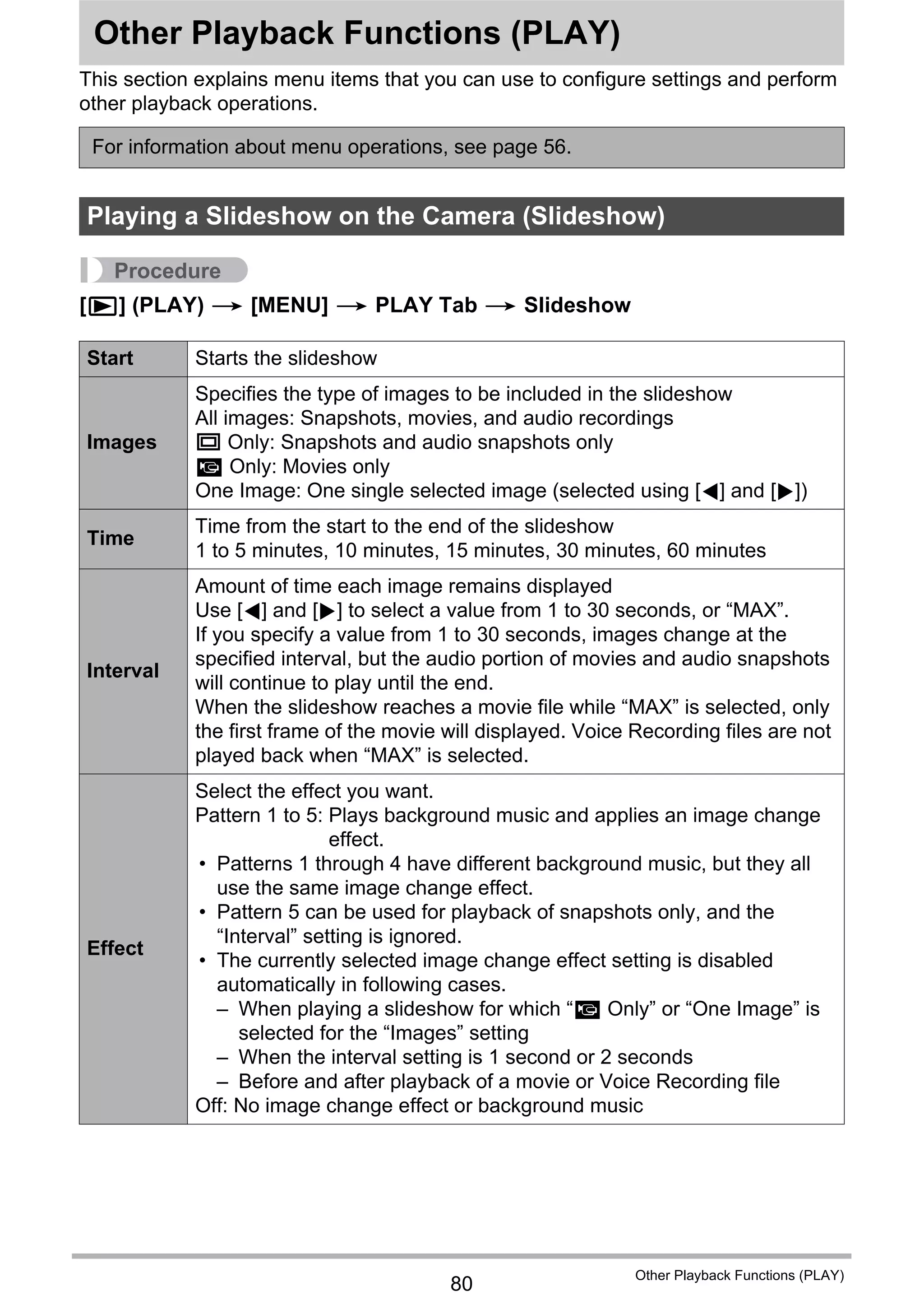 80
Other Playback Functions (PLAY)
Other Playback Functions (PLAY)
This section explains menu items that you can use to configure settings and perform
other playback operations.
Procedure
[p] (PLAY) * [MENU] * PLAY Tab * Slideshow
For information about menu operations, see page 56.
Playing a Slideshow on the Camera (Slideshow)
Start Starts the slideshow
Images
Specifies the type of images to be included in the slideshow
All images: Snapshots, movies, and audio recordings
T Only: Snapshots and audio snapshots only
» Only: Movies only
One Image: One single selected image (selected using [4] and [6])
Time
Time from the start to the end of the slideshow
1 to 5 minutes, 10 minutes, 15 minutes, 30 minutes, 60 minutes
Interval
Amount of time each image remains displayed
Use [4] and [6] to select a value from 1 to 30 seconds, or “MAX”.
If you specify a value from 1 to 30 seconds, images change at the
specified interval, but the audio portion of movies and audio snapshots
will continue to play until the end.
When the slideshow reaches a movie file while “MAX” is selected, only
the first frame of the movie will displayed. Voice Recording files are not
played back when “MAX” is selected.
Effect
Select the effect you want.
Pattern 1 to 5: Plays background music and applies an image change
effect.
• Patterns 1 through 4 have different background music, but they all
use the same image change effect.
• Pattern 5 can be used for playback of snapshots only, and the
“Interval” setting is ignored.
• The currently selected image change effect setting is disabled
automatically in following cases.
– When playing a slideshow for which “» Only” or “One Image” is
selected for the “Images” setting
– When the interval setting is 1 second or 2 seconds
– Before and after playback of a movie or Voice Recording file
Off: No image change effect or background music
 
