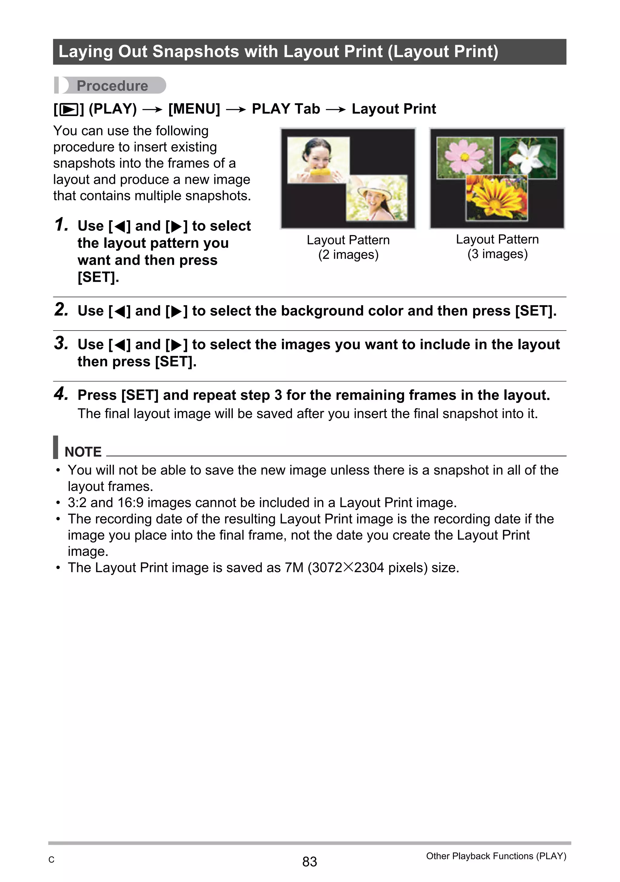 83
Other Playback Functions (PLAY)
Procedure
[p] (PLAY) * [MENU] * PLAY Tab * Layout Print
You can use the following
procedure to insert existing
snapshots into the frames of a
layout and produce a new image
that contains multiple snapshots.
1. Use [4] and [6] to select
the layout pattern you
want and then press
[SET].
2. Use [4] and [6] to select the background color and then press [SET].
3. Use [4] and [6] to select the images you want to include in the layout
then press [SET].
4. Press [SET] and repeat step 3 for the remaining frames in the layout.
The final layout image will be saved after you insert the final snapshot into it.
NOTE
• You will not be able to save the new image unless there is a snapshot in all of the
layout frames.
• 3:2 and 16:9 images cannot be included in a Layout Print image.
• The recording date of the resulting Layout Print image is the recording date if the
image you place into the final frame, not the date you create the Layout Print
image.
• The Layout Print image is saved as 7M (3072x2304 pixels) size.
Laying Out Snapshots with Layout Print (Layout Print)
Layout Pattern
(2 images)
Layout Pattern
(3 images)
C
 