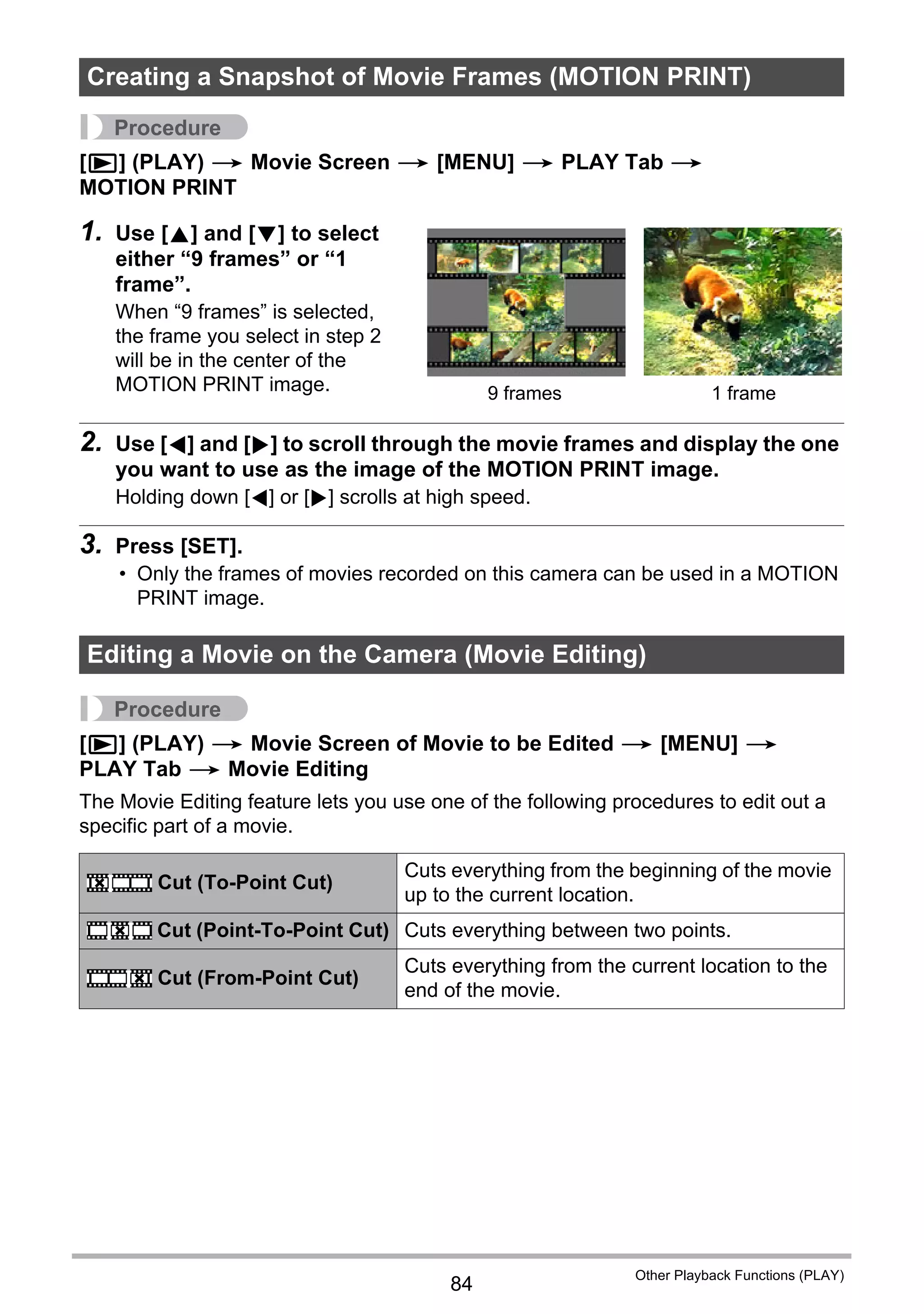 84
Other Playback Functions (PLAY)
Procedure
[p] (PLAY) * Movie Screen * [MENU] * PLAY Tab *
MOTION PRINT
1. Use [8] and [2] to select
either “9 frames” or “1
frame”.
When “9 frames” is selected,
the frame you select in step 2
will be in the center of the
MOTION PRINT image.
2. Use [4] and [6] to scroll through the movie frames and display the one
you want to use as the image of the MOTION PRINT image.
Holding down [4] or [6] scrolls at high speed.
3. Press [SET].
• Only the frames of movies recorded on this camera can be used in a MOTION
PRINT image.
Procedure
[p] (PLAY) * Movie Screen of Movie to be Edited * [MENU] *
PLAY Tab * Movie Editing
The Movie Editing feature lets you use one of the following procedures to edit out a
specific part of a movie.
Creating a Snapshot of Movie Frames (MOTION PRINT)
Editing a Movie on the Camera (Movie Editing)
Cut (To-Point Cut)
Cuts everything from the beginning of the movie
up to the current location.
Cut (Point-To-Point Cut) Cuts everything between two points.
Cut (From-Point Cut)
Cuts everything from the current location to the
end of the movie.
9 frames 1 frame
}
~
¡
 