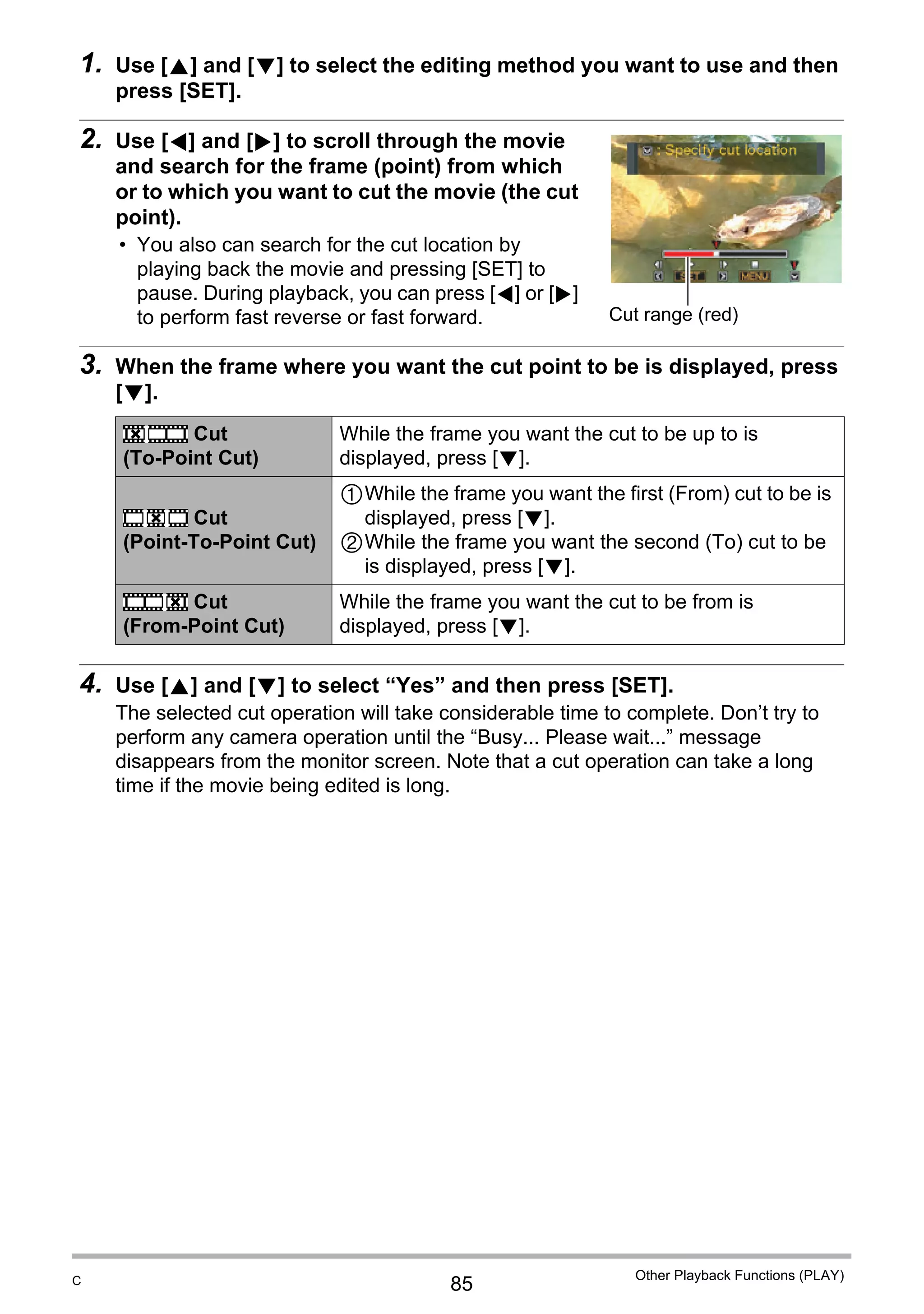 85
Other Playback Functions (PLAY)
1. Use [8] and [2] to select the editing method you want to use and then
press [SET].
2. Use [4] and [6] to scroll through the movie
and search for the frame (point) from which
or to which you want to cut the movie (the cut
point).
• You also can search for the cut location by
playing back the movie and pressing [SET] to
pause. During playback, you can press [4] or [6]
to perform fast reverse or fast forward.
3. When the frame where you want the cut point to be is displayed, press
[2].
4. Use [8] and [2] to select “Yes” and then press [SET].
The selected cut operation will take considerable time to complete. Don’t try to
perform any camera operation until the “Busy... Please wait...” message
disappears from the monitor screen. Note that a cut operation can take a long
time if the movie being edited is long.
Cut
(To-Point Cut)
While the frame you want the cut to be up to is
displayed, press [2].
Cut
(Point-To-Point Cut)
1While the frame you want the first (From) cut to be is
displayed, press [2].
2While the frame you want the second (To) cut to be
is displayed, press [2].
Cut
(From-Point Cut)
While the frame you want the cut to be from is
displayed, press [2].
Cut range (red)
}
~
¡
C
 