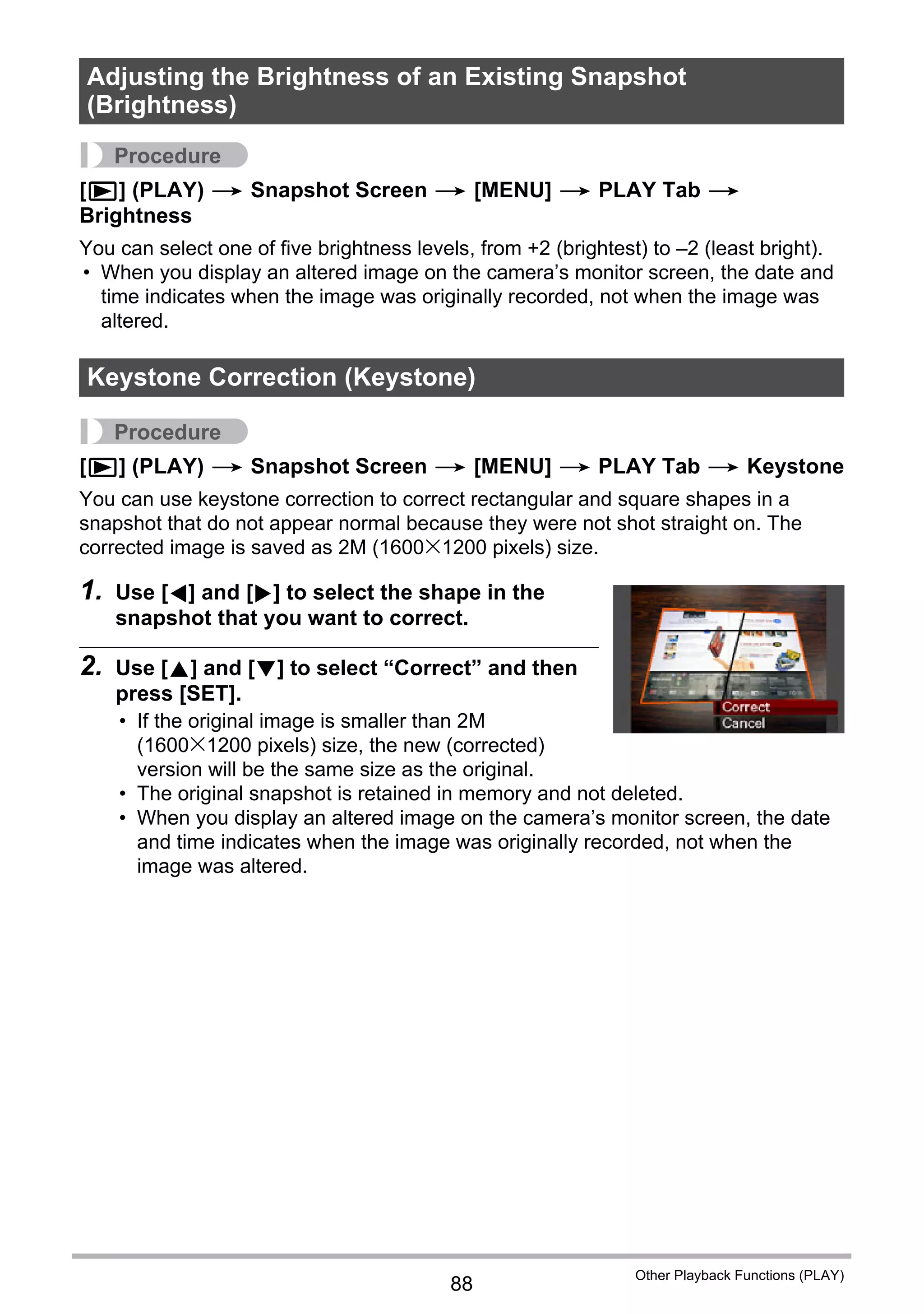 88
Other Playback Functions (PLAY)
Procedure
[p] (PLAY) * Snapshot Screen * [MENU] * PLAY Tab *
Brightness
You can select one of five brightness levels, from +2 (brightest) to –2 (least bright).
• When you display an altered image on the camera’s monitor screen, the date and
time indicates when the image was originally recorded, not when the image was
altered.
Procedure
[p] (PLAY) * Snapshot Screen * [MENU] * PLAY Tab * Keystone
You can use keystone correction to correct rectangular and square shapes in a
snapshot that do not appear normal because they were not shot straight on. The
corrected image is saved as 2M (1600x1200 pixels) size.
1. Use [4] and [6] to select the shape in the
snapshot that you want to correct.
2. Use [8] and [2] to select “Correct” and then
press [SET].
• If the original image is smaller than 2M
(1600x1200 pixels) size, the new (corrected)
version will be the same size as the original.
• The original snapshot is retained in memory and not deleted.
• When you display an altered image on the camera’s monitor screen, the date
and time indicates when the image was originally recorded, not when the
image was altered.
Adjusting the Brightness of an Existing Snapshot
(Brightness)
Keystone Correction (Keystone)
 