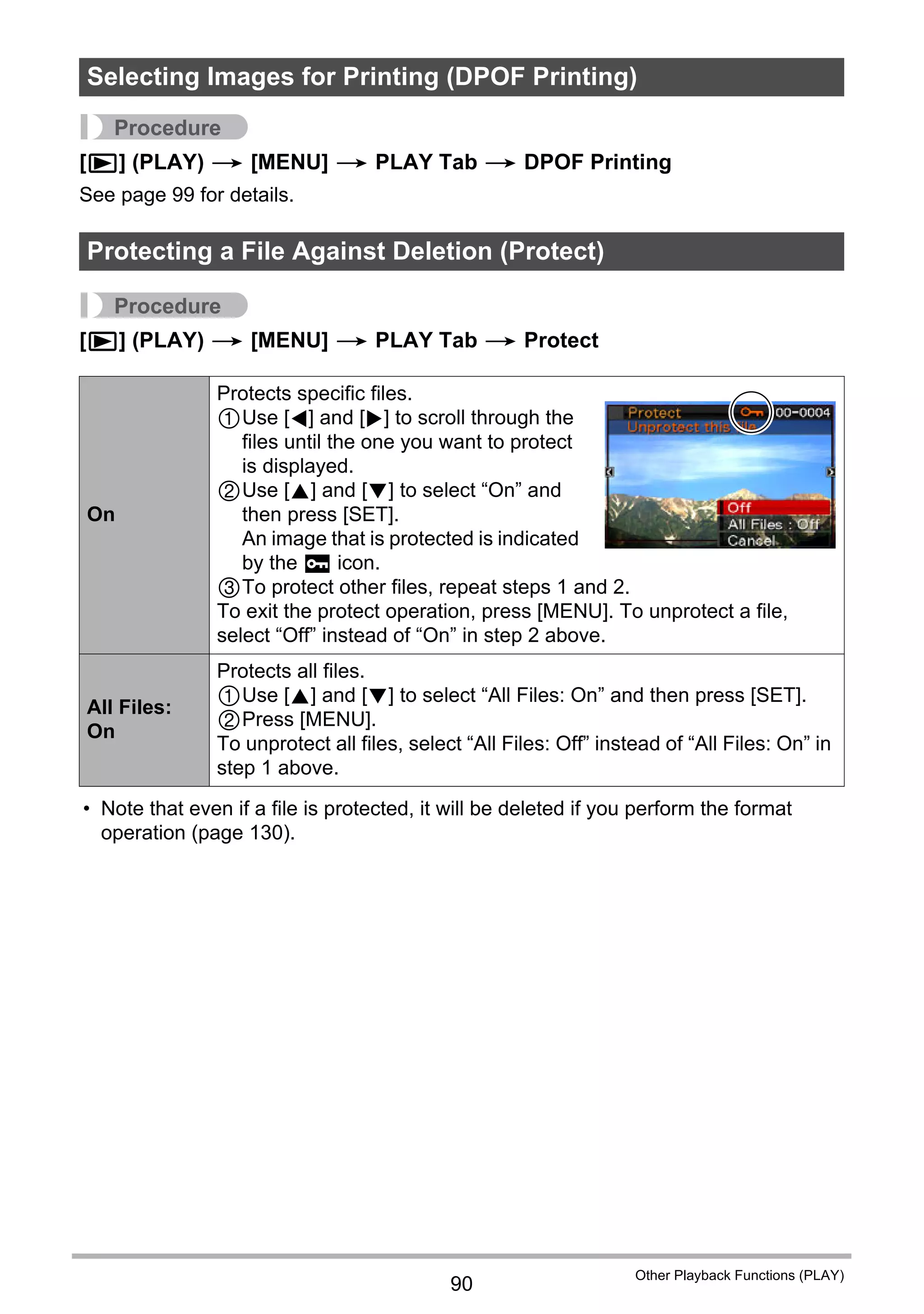 90
Other Playback Functions (PLAY)
Procedure
[p] (PLAY) * [MENU] * PLAY Tab * DPOF Printing
See page 99 for details.
Procedure
[p] (PLAY) * [MENU] * PLAY Tab * Protect
• Note that even if a file is protected, it will be deleted if you perform the format
operation (page 130).
Selecting Images for Printing (DPOF Printing)
Protecting a File Against Deletion (Protect)
On
Protects specific files.
1Use [4] and [6] to scroll through the
files until the one you want to protect
is displayed.
2Use [8] and [2] to select “On” and
then press [SET].
An image that is protected is indicated
by the › icon.
3To protect other files, repeat steps 1 and 2.
To exit the protect operation, press [MENU]. To unprotect a file,
select “Off” instead of “On” in step 2 above.
All Files:
On
Protects all files.
1Use [8] and [2] to select “All Files: On” and then press [SET].
2Press [MENU].
To unprotect all files, select “All Files: Off” instead of “All Files: On” in
step 1 above.
 