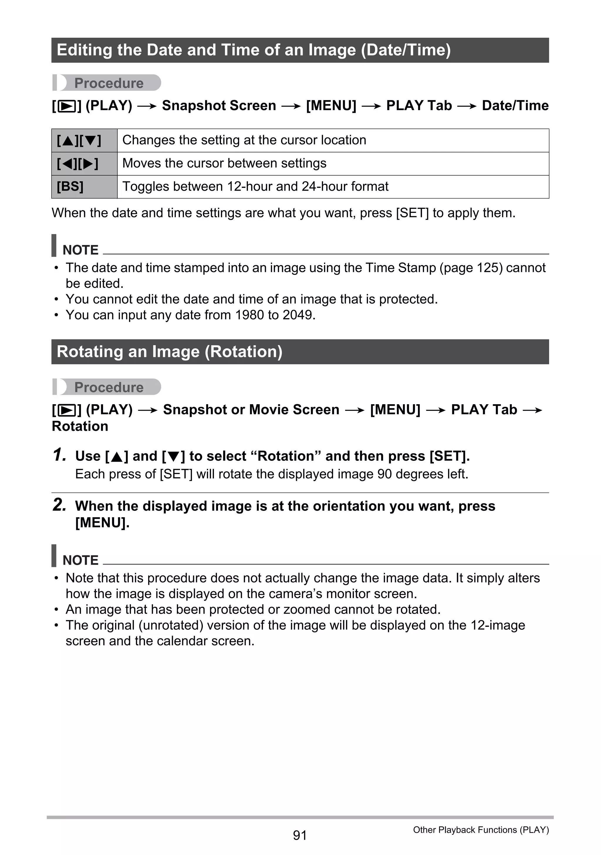91
Other Playback Functions (PLAY)
Procedure
[p] (PLAY) * Snapshot Screen * [MENU] * PLAY Tab * Date/Time
When the date and time settings are what you want, press [SET] to apply them.
NOTE
• The date and time stamped into an image using the Time Stamp (page 125) cannot
be edited.
• You cannot edit the date and time of an image that is protected.
• You can input any date from 1980 to 2049.
Procedure
[p] (PLAY) * Snapshot or Movie Screen * [MENU] * PLAY Tab *
Rotation
1. Use [8] and [2] to select “Rotation” and then press [SET].
Each press of [SET] will rotate the displayed image 90 degrees left.
2. When the displayed image is at the orientation you want, press
[MENU].
NOTE
• Note that this procedure does not actually change the image data. It simply alters
how the image is displayed on the camera’s monitor screen.
• An image that has been protected or zoomed cannot be rotated.
• The original (unrotated) version of the image will be displayed on the 12-image
screen and the calendar screen.
Editing the Date and Time of an Image (Date/Time)
[8][2] Changes the setting at the cursor location
[4][6] Moves the cursor between settings
[BS] Toggles between 12-hour and 24-hour format
Rotating an Image (Rotation)
 