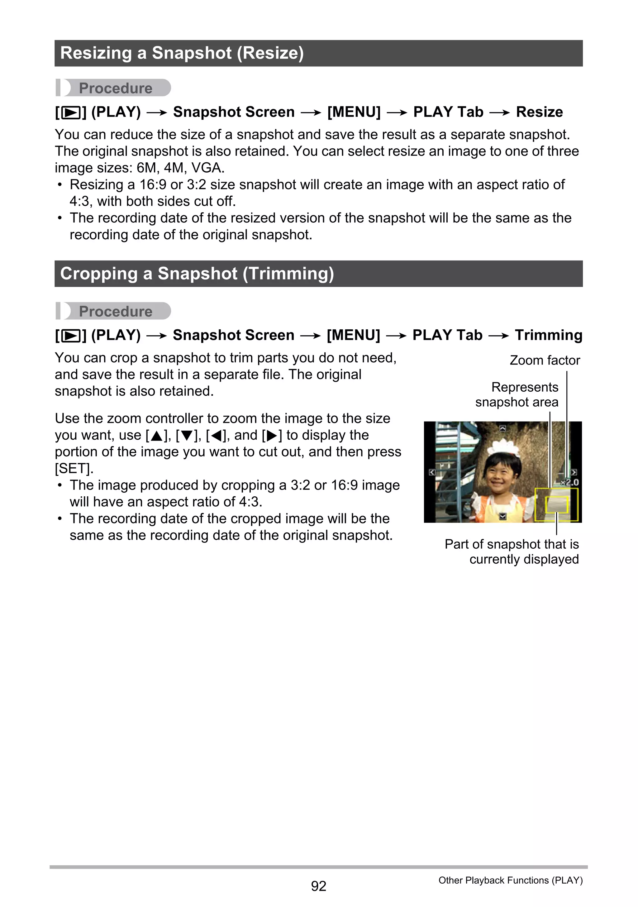 92
Other Playback Functions (PLAY)
Procedure
[p] (PLAY) * Snapshot Screen * [MENU] * PLAY Tab * Resize
You can reduce the size of a snapshot and save the result as a separate snapshot.
The original snapshot is also retained. You can select resize an image to one of three
image sizes: 6M, 4M, VGA.
• Resizing a 16:9 or 3:2 size snapshot will create an image with an aspect ratio of
4:3, with both sides cut off.
• The recording date of the resized version of the snapshot will be the same as the
recording date of the original snapshot.
Procedure
[p] (PLAY) * Snapshot Screen * [MENU] * PLAY Tab * Trimming
You can crop a snapshot to trim parts you do not need,
and save the result in a separate file. The original
snapshot is also retained.
Use the zoom controller to zoom the image to the size
you want, use [8], [2], [4], and [6] to display the
portion of the image you want to cut out, and then press
[SET].
• The image produced by cropping a 3:2 or 16:9 image
will have an aspect ratio of 4:3.
• The recording date of the cropped image will be the
same as the recording date of the original snapshot.
Resizing a Snapshot (Resize)
Cropping a Snapshot (Trimming)
Represents
snapshot area
Part of snapshot that is
currently displayed
Zoom factor
 