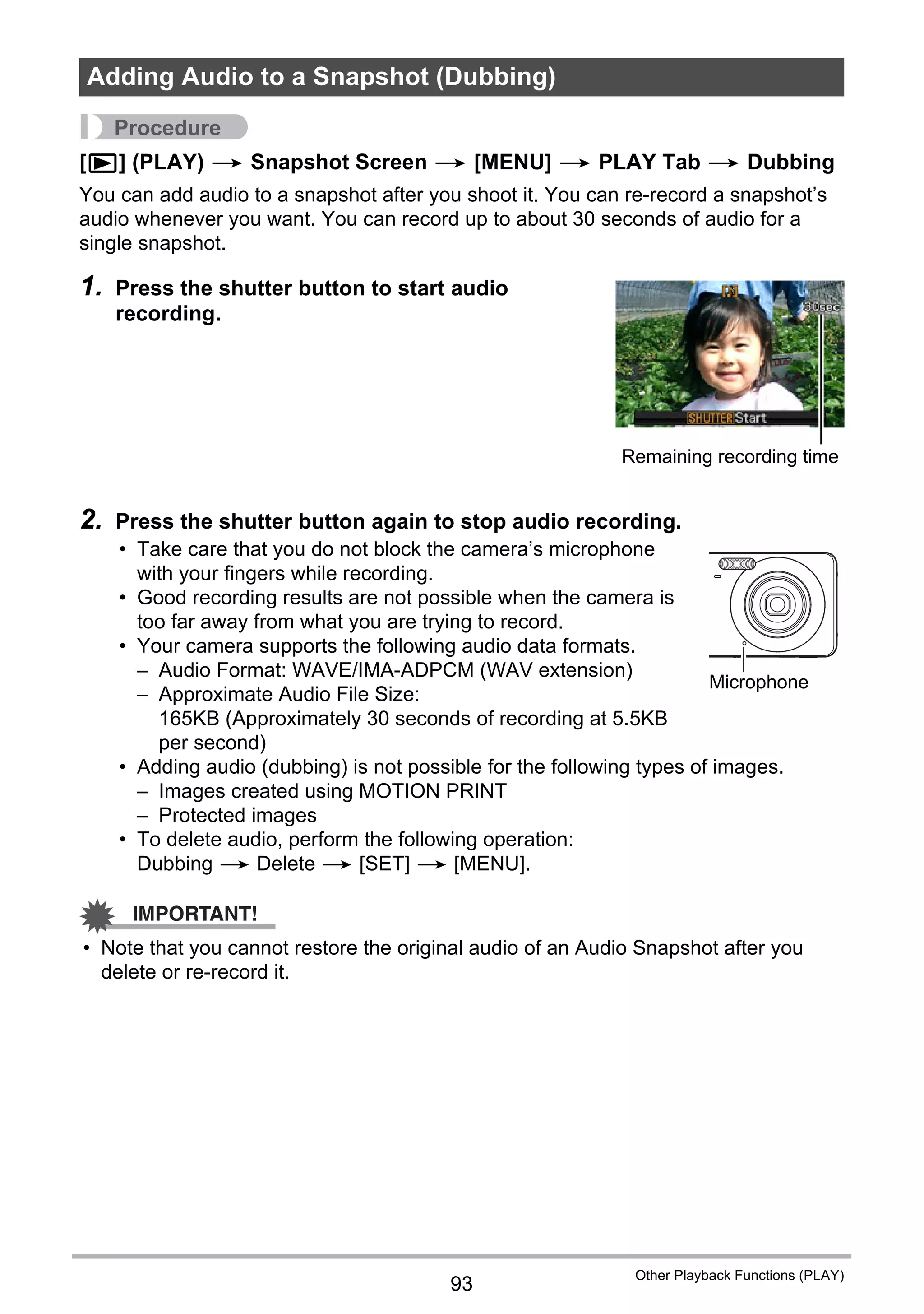 93
Other Playback Functions (PLAY)
Procedure
[p] (PLAY) * Snapshot Screen * [MENU] * PLAY Tab * Dubbing
You can add audio to a snapshot after you shoot it. You can re-record a snapshot’s
audio whenever you want. You can record up to about 30 seconds of audio for a
single snapshot.
1. Press the shutter button to start audio
recording.
2. Press the shutter button again to stop audio recording.
• Take care that you do not block the camera’s microphone
with your fingers while recording.
• Good recording results are not possible when the camera is
too far away from what you are trying to record.
• Your camera supports the following audio data formats.
– Audio Format: WAVE/IMA-ADPCM (WAV extension)
– Approximate Audio File Size:
165KB (Approximately 30 seconds of recording at 5.5KB
per second)
• Adding audio (dubbing) is not possible for the following types of images.
– Images created using MOTION PRINT
– Protected images
• To delete audio, perform the following operation:
Dubbing * Delete * [SET] * [MENU].
IMPORTANT!
• Note that you cannot restore the original audio of an Audio Snapshot after you
delete or re-record it.
Adding Audio to a Snapshot (Dubbing)
Remaining recording time
Microphone
 