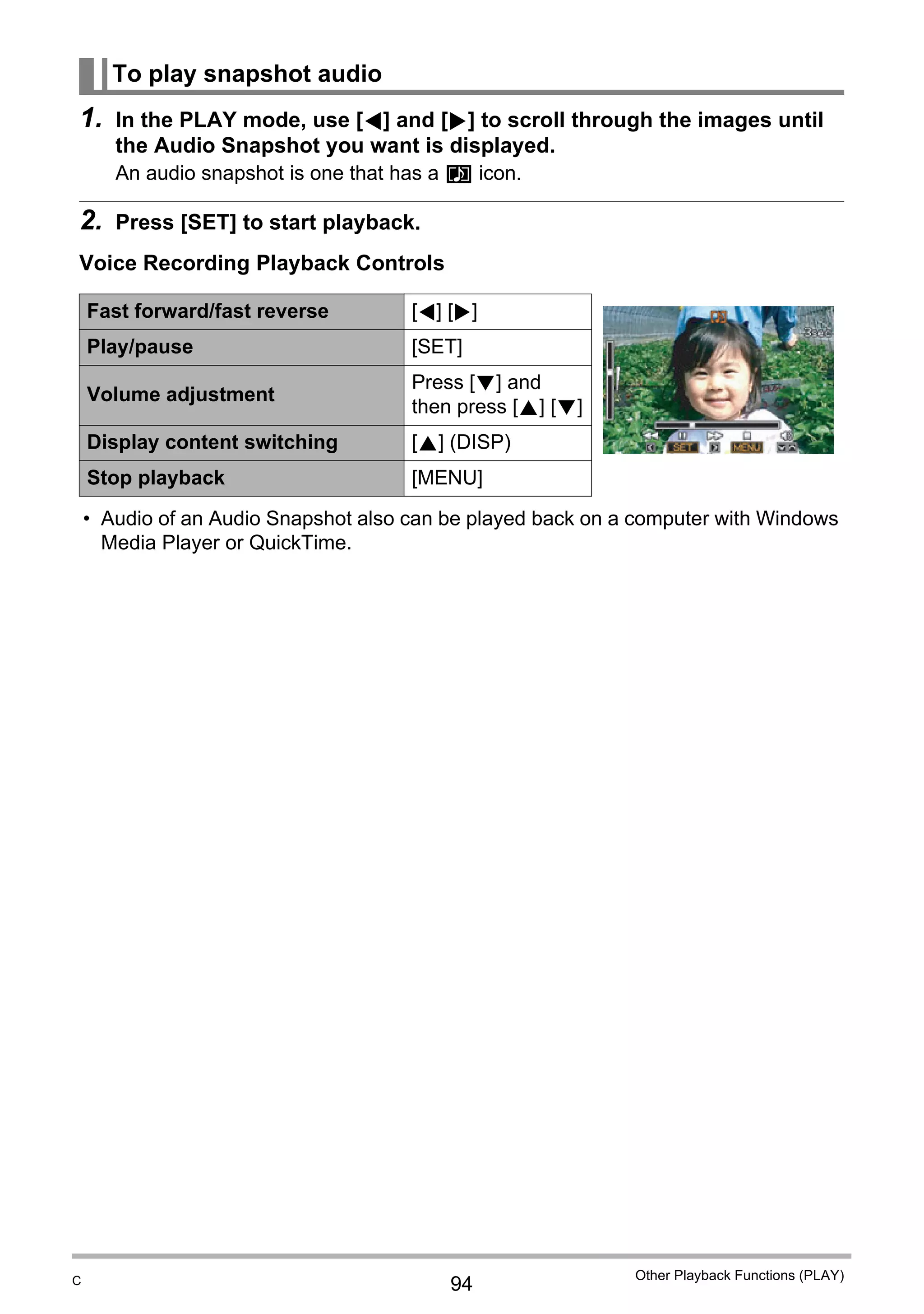 94
Other Playback Functions (PLAY)
1. In the PLAY mode, use [4] and [6] to scroll through the images until
the Audio Snapshot you want is displayed.
An audio snapshot is one that has a ˆ icon.
2. Press [SET] to start playback.
Voice Recording Playback Controls
• Audio of an Audio Snapshot also can be played back on a computer with Windows
Media Player or QuickTime.
To play snapshot audio
Fast forward/fast reverse [4] [6]
Play/pause [SET]
Volume adjustment
Press [2] and
then press [8] [2]
Display content switching [8] (DISP)
Stop playback [MENU]
C
 