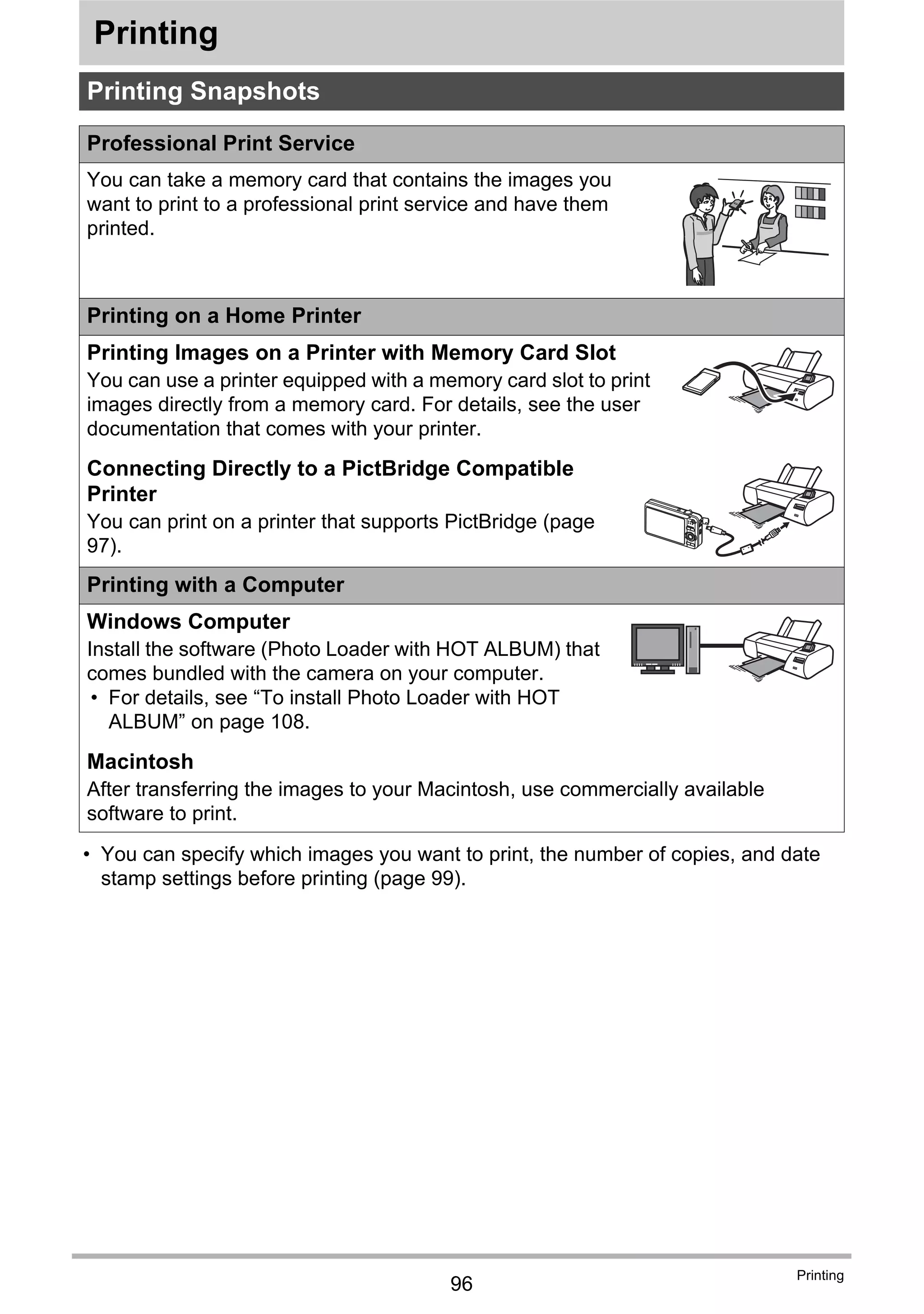 96
Printing
Printing
• You can specify which images you want to print, the number of copies, and date
stamp settings before printing (page 99).
Printing Snapshots
Professional Print Service
You can take a memory card that contains the images you
want to print to a professional print service and have them
printed.
Printing on a Home Printer
Printing Images on a Printer with Memory Card Slot
You can use a printer equipped with a memory card slot to print
images directly from a memory card. For details, see the user
documentation that comes with your printer.
Connecting Directly to a PictBridge Compatible
Printer
You can print on a printer that supports PictBridge (page
97).
Printing with a Computer
Windows Computer
Install the software (Photo Loader with HOT ALBUM) that
comes bundled with the camera on your computer.
• For details, see “To install Photo Loader with HOT
ALBUM” on page 108.
Macintosh
After transferring the images to your Macintosh, use commercially available
software to print.
 
