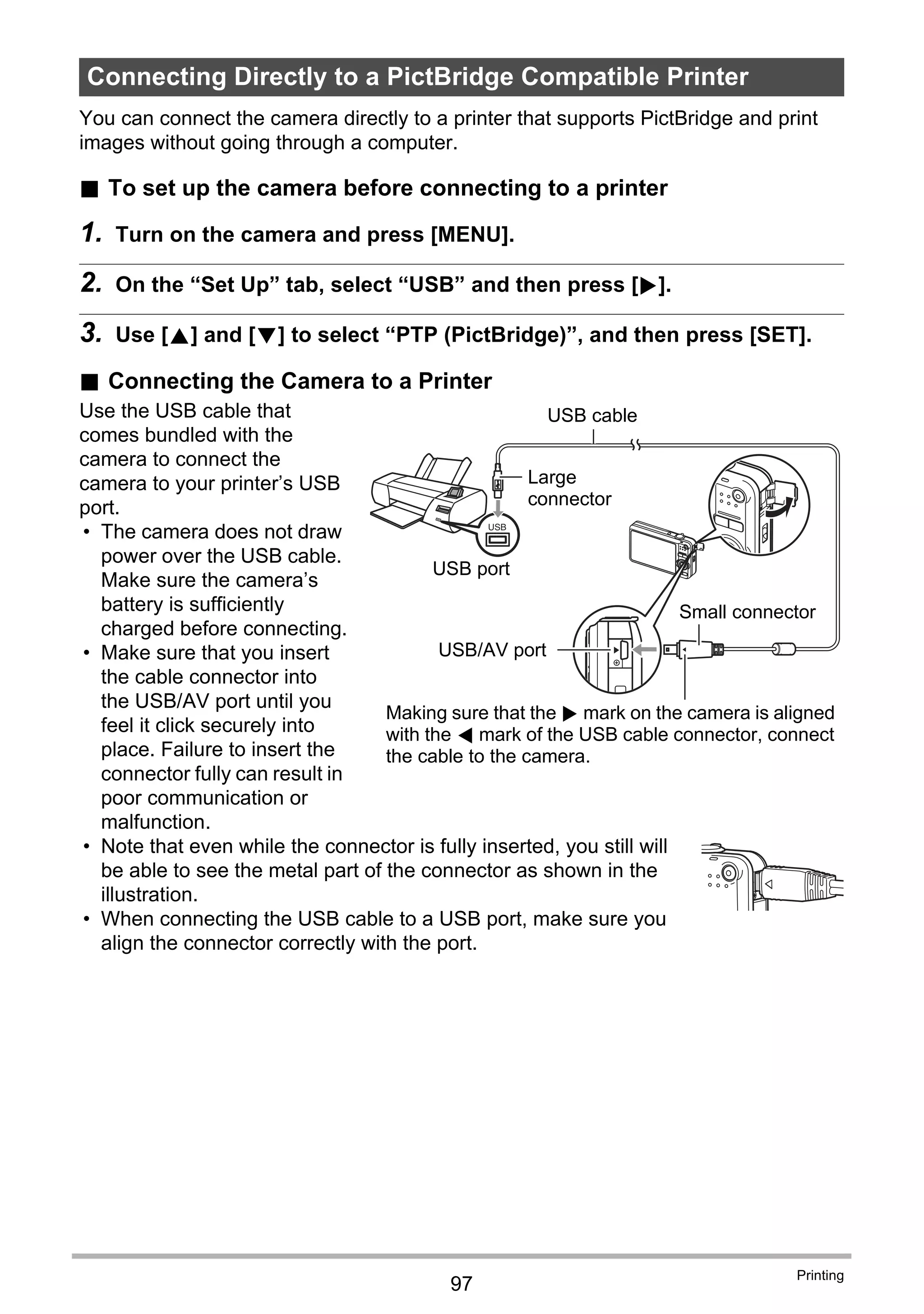 97
Printing
You can connect the camera directly to a printer that supports PictBridge and print
images without going through a computer.
. To set up the camera before connecting to a printer
1. Turn on the camera and press [MENU].
2. On the “Set Up” tab, select “USB” and then press [6].
3. Use [8] and [2] to select “PTP (PictBridge)”, and then press [SET].
. Connecting the Camera to a Printer
Use the USB cable that
comes bundled with the
camera to connect the
camera to your printer’s USB
port.
• The camera does not draw
power over the USB cable.
Make sure the camera’s
battery is sufficiently
charged before connecting.
• Make sure that you insert
the cable connector into
the USB/AV port until you
feel it click securely into
place. Failure to insert the
connector fully can result in
poor communication or
malfunction.
• Note that even while the connector is fully inserted, you still will
be able to see the metal part of the connector as shown in the
illustration.
• When connecting the USB cable to a USB port, make sure you
align the connector correctly with the port.
Connecting Directly to a PictBridge Compatible Printer
USB
USB cable
USB port
USB/AV port
Making sure that the 6 mark on the camera is aligned
with the 4 mark of the USB cable connector, connect
the cable to the camera.
Large
connector
Small connector
 