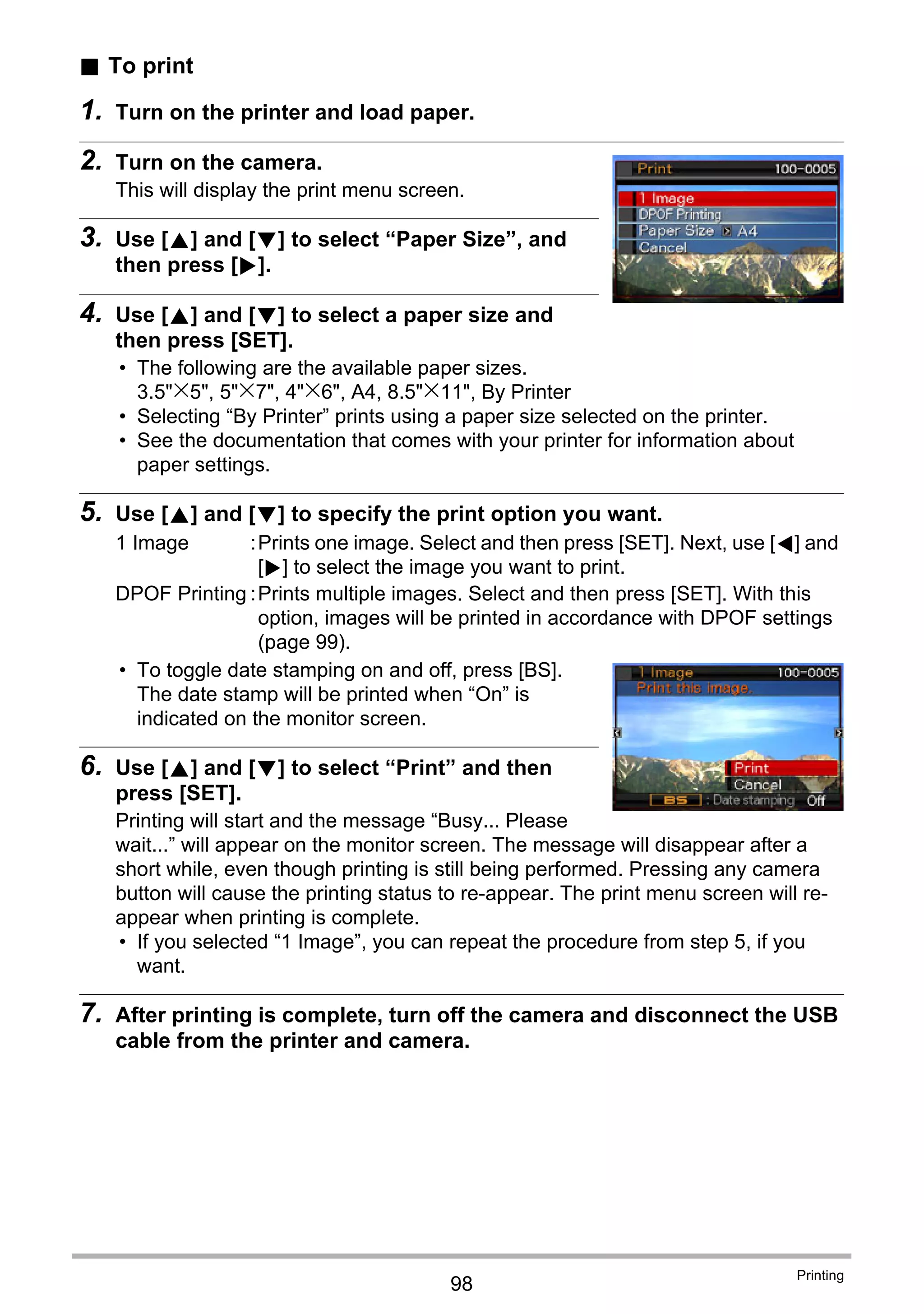 98
Printing
. To print
1. Turn on the printer and load paper.
2. Turn on the camera.
This will display the print menu screen.
3. Use [8] and [2] to select “Paper Size”, and
then press [6].
4. Use [8] and [2] to select a paper size and
then press [SET].
• The following are the available paper sizes.
3.5"x5", 5"x7", 4"x6", A4, 8.5"x11", By Printer
• Selecting “By Printer” prints using a paper size selected on the printer.
• See the documentation that comes with your printer for information about
paper settings.
5. Use [8] and [2] to specify the print option you want.
• To toggle date stamping on and off, press [BS].
The date stamp will be printed when “On” is
indicated on the monitor screen.
6. Use [8] and [2] to select “Print” and then
press [SET].
Printing will start and the message “Busy... Please
wait...” will appear on the monitor screen. The message will disappear after a
short while, even though printing is still being performed. Pressing any camera
button will cause the printing status to re-appear. The print menu screen will re-
appear when printing is complete.
• If you selected “1 Image”, you can repeat the procedure from step 5, if you
want.
7. After printing is complete, turn off the camera and disconnect the USB
cable from the printer and camera.
1 Image :Prints one image. Select and then press [SET]. Next, use [4] and
[6] to select the image you want to print.
DPOF Printing :Prints multiple images. Select and then press [SET]. With this
option, images will be printed in accordance with DPOF settings
(page 99).
 