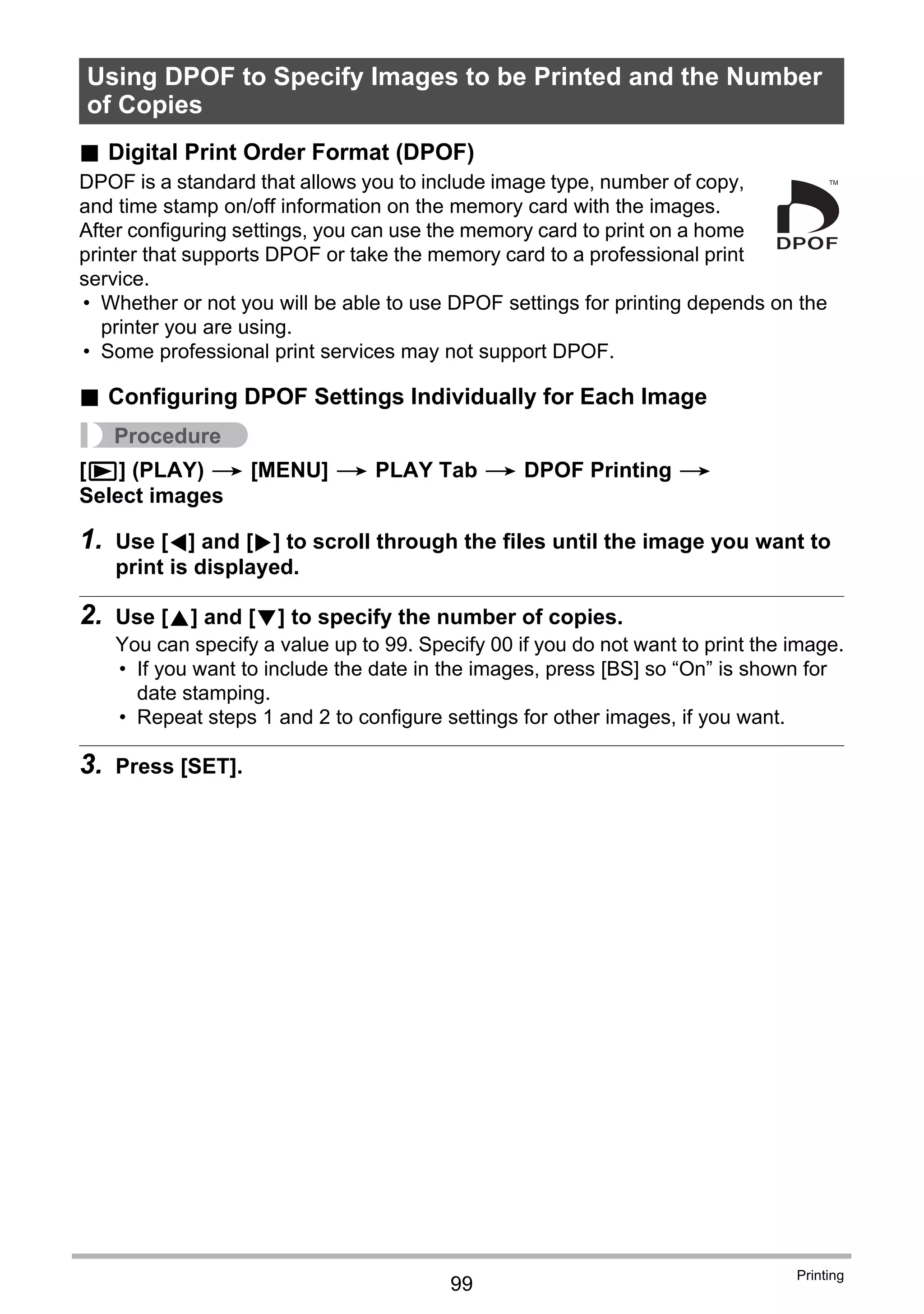 99
Printing
. Digital Print Order Format (DPOF)
DPOF is a standard that allows you to include image type, number of copy,
and time stamp on/off information on the memory card with the images.
After configuring settings, you can use the memory card to print on a home
printer that supports DPOF or take the memory card to a professional print
service.
• Whether or not you will be able to use DPOF settings for printing depends on the
printer you are using.
• Some professional print services may not support DPOF.
. Configuring DPOF Settings Individually for Each Image
Procedure
[p] (PLAY) * [MENU] * PLAY Tab * DPOF Printing *
Select images
1. Use [4] and [6] to scroll through the files until the image you want to
print is displayed.
2. Use [8] and [2] to specify the number of copies.
You can specify a value up to 99. Specify 00 if you do not want to print the image.
• If you want to include the date in the images, press [BS] so “On” is shown for
date stamping.
• Repeat steps 1 and 2 to configure settings for other images, if you want.
3. Press [SET].
Using DPOF to Specify Images to be Printed and the Number
of Copies
 
