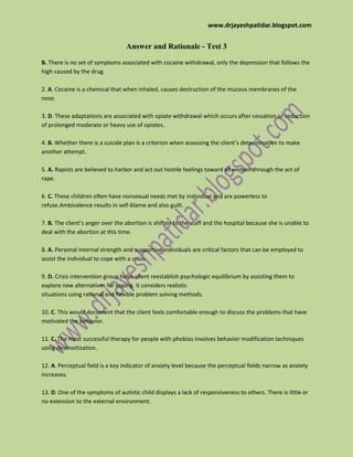 www.drjayeshpatidar.blogspot.com
Answer and Rationale - Test 3
B. There is no set of symptoms associated with cocaine withdrawal, only the depression that follows the
high caused by the drug.
2. A. Cocaine is a chemical that when inhaled, causes destruction of the mucous membranes of the
nose.
3. D. These adaptations are associated with opiate withdrawal which occurs after cessation or reduction
of prolonged moderate or heavy use of opiates.
4. B. Whether there is a suicide plan is a criterion when assessing the client’s determination to make
another attempt.
5. A. Rapists are believed to harbor and act out hostile feelings toward all women through the act of
rape.
6. C. These children often have nonsexual needs met by individual and are powerless to
refuse.Ambivalence results in self-blame and also guilt.
7. B. The client’s anger over the abortion is shifted to the staff and the hospital because she is unable to
deal with the abortion at this time.
8. A. Personal internal strength and supportive individuals are critical factors that can be employed to
assist the individual to cope with a crisis.
9. D. Crisis intervention group helps client reestablish psychologic equilibrium by assisting them to
explore new alternatives for coping. It considers realistic
situations using rational and flexible problem solving methods.
10. C. This would document that the client feels comfortable enough to discuss the problems that have
motivated the behavior.
11. C. The most successful therapy for people with phobias involves behavior modification techniques
using desensitization.
12. A. Perceptual field is a key indicator of anxiety level because the perceptual fields narrow as anxiety
increases.
13. D. One of the symptoms of autistic child displays a lack of responsiveness to others. There is little or
no extension to the external environment.
 