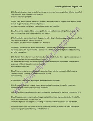 www.drjayeshpatidar.blogspot.com
14. B. Somatic delusions focus on bodily functions or systems and commonly include delusion about foul
odor emissions, insect manifestations, internal
parasites and misshapen parts.
15. D. A client with borderline personality displays a pervasive pattern of unpredictable behavior, mood
and self image. Interpersonal relationships may be
intense and unstable and behavior may be inappropriate and impulsive.
16. A. Propranolol is a potent beta adrenergic blocker and producing a sedating effect, therefore it is
used to treat antipsychotic induced akathisia and anxiety.
17. B. Amantadine is an anticholinergic drug used to relive drug-induced extra pyramidal adverse effects
such as muscle weakness, involuntary muscle
movements, pseudoparkinsonism and tar dive dyskinesia.
18. D. MAOI antidepressants when combined with a number of drugs can cause life-threatening
hypertensive crisis. It’s imperative that a client checks with his physician and pharmacist before taking
any other medications.
19. B. Panic is the most severe level of anxiety. During panic attack, the client experiences a decrease in
the perceptual field, becoming more focused on self,
less aware of surroundings and unable to process information from the environment. The decreased
perceptual field contributes to impaired attention
andinability to concentrate.
20. A. The emergency nurse must establish rapport and trust with the anxious client before using
therapeutic touch. Touching an anxious client may actually
increase anxiety.
21. D. Diarrhea is a common physiological response to stress and anxiety.
22. B. The parasympathetic nervous system would produce incomplete G.I. motility resulting in
hyperactive bowel sounds, possibly leading to diarrhea.
23. C. The antidepressants fluvoxamine and clomipramine have been effective in the treatment of OCD.
24. A. Phobias cause severe anxiety (such as panic attack) that is out of proportion to the threat of the
feared object or situation. Physical signs and
symptoms of phobias include profuse sweating, poor motor control, tachycardia and elevated B.P.
25. D. In many instances, the nurse can diffuse impending violence by helping the client identify and
express feelings of anger and anxiety. Such statement as
 