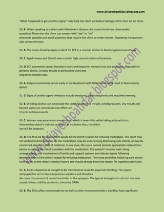 www.drjayeshpatidar.blogspot.com
“What happened to get you this angry?” may help the client verbalizes feelings rather than act on them.
26. B. When speaking to a client with Alzheimer’s disease, the nurse should use close-ended
questions.Those that the client can answer with “yes” or “no”
whenever possible and avoid questions that require the client to make choices. Repeating the question
aids comprehension.
27. A. The nurse should prepare a client for ECT in a manner similar to that for general anesthesia.
28. C. Aged cheese and Chianti wine contain high concentrations of tyramine.
29. D. ECT commonly causes transitory short and long term memory loss and confusion, especially in
geriatric clients. It rarely results in permanent short and
long term memory loss.
30. A. Polyuria commonly occurs early in the treatment with lithium and could result in fluid volume
deficit.
31. D. Signs of anxiety agent overdose include emotional lability, euphoria and impaired memory.
32. B. Drinking alcohol can potentiate the sedating action of tricyclic antidepressants. Dry mouth and
blurred vision are normal adverse effects of
tricyclic antidepressants.
33. C. Women may experience amenorrhea, which is reversible, while taking antipsychotics.
Amenorrhea doesn’t indicate cessation of ovulation thus, the client
can still be pregnant.
34. D. The first are for assessment would be the client’s reason for refusing medication. The client may
not understand the purpose for the medication, may be experiencing distressing side effects, or may be
concerned about the cost of medicine. In any case, the nurse cannot provide appropriate intervention
before assessing the client’s problem with the medication. The patient’s income level, living
arrangements, and involvement of family and support systems are relevant issues following
determination of the client’s reason for refusing medication. The nurse providing follow-up care would
have access to the client’s medical record and should already know the reason for inpatient admission.
35. A. Excess dopamine is thought to be the chemical cause for psychotic thinking. The typical
antipsychotics act to block dopamine receptors and therefore
decrease the amount of neurotransmitter at the synapses. The typical antipsychotics do not increase
acetylcholine, stabilize serotonin, stimulate GABA.
36. B. The TCAs affect norepinephrine as well as other neurotransmitters, and thus have significant
 