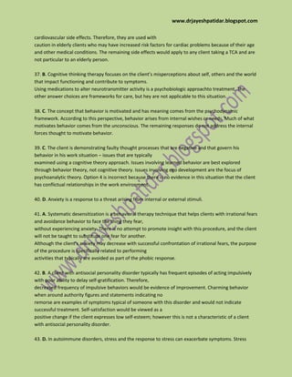 www.drjayeshpatidar.blogspot.com
cardiovascular side effects. Therefore, they are used with
caution in elderly clients who may have increased risk factors for cardiac problems because of their age
and other medical conditions. The remaining side effects would apply to any client taking a TCA and are
not particular to an elderly person.
37. B. Cognitive thinking therapy focuses on the client’s misperceptions about self, others and the world
that impact functioning and contribute to symptoms.
Using medications to alter neurotransmitter activity is a psychobiologic approachto treatment. The
other answer choices are frameworks for care, but hey are not applicable to this situation.
38. C. The concept that behavior is motivated and has meaning comes from the psychodynamic
framework. According to this perspective, behavior arises from internal wishes or needs. Much of what
motivates behavior comes from the unconscious. The remaining responses do not address the internal
forces thought to motivate behavior.
39. C. The client is demonstrating faulty thought processes that are negative and that govern his
behavior in his work situation – issues that are typically
examined using a cognitive theory approach. Issues involving learned behavior are best explored
through behavior theory, not cognitive theory. Issues involving ego development are the focus of
psychoanalytic theory. Option 4 is incorrect because there is no evidence in this situation that the client
has conflictual relationships in the work environment.
40. D. Anxiety is a response to a threat arising from internal or external stimuli.
41. A. Systematic desensitization is a behavioral therapy technique that helps clients with irrational fears
and avoidance behavior to face the thing they fear,
without experiencing anxiety. There is no attempt to promote insight with this procedure, and the client
will not be taught to substitute one fear for another.
Although the client’s anxiety may decrease with successful confrontation of irrational fears, the purpose
of the procedure is specifically related to performing
activities that typically are avoided as part of the phobic response.
42. B. A client with antisocial personality disorder typically has frequent episodes of acting impulsively
with poor ability to delay self-gratification. Therefore,
decreased frequency of impulsive behaviors would be evidence of improvement. Charming behavior
when around authority figures and statements indicating no
remorse are examples of symptoms typical of someone with this disorder and would not indicate
successful treatment. Self-satisfaction would be viewed as a
positive change if the client expresses low self-esteem; however this is not a characteristic of a client
with antisocial personality disorder.
43. D. In autoimmune disorders, stress and the response to stress can exacerbate symptoms. Stress
 