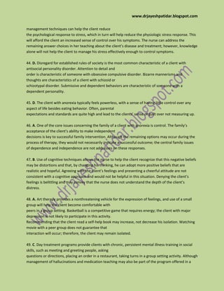 www.drjayeshpatidar.blogspot.com
management techniques can help the client reduce
the psychological response to stress, which in turn will help reduce the physiologic stress response. This
will afford the client an increased sense of control over his symptoms. The nurse can address the
remaining answer choices in her teaching about the client’s disease and treatment; however, knowledge
alone will not help the client to manage his stress effectively enough to control symptoms.
44. D. Disregard for established rules of society is the most common characteristic of a client with
antisocial personality disorder. Attention to detail and
order is characteristic of someone with obsessive compulsive disorder. Bizarre mannerisms and
thoughts are characteristics of a client with schizoid or
schizotypal disorder. Submissive and dependent behaviors are characteristic of someone with a
dependent personality.
45. D. The client with anorexia typically feels powerless, with a sense of having little control over any
aspect of life besides eating behavior. Often, parental
expectations and standards are quite high and lead to the clients’ sense of guilt over not measuring up.
46. A. One of the core issues concerning the family of a client with anorexia is control. The family’s
acceptance of the client’s ability to make independent
decisions is key to successful family intervention. Although the remaining options may occur during the
process of therapy, they would not necessarily indicate a successful outcome; the central family issues
of dependence and independence are not addresses on these responses.
47. B. Use of cognitive techniques allows the nurse to help the client recognize that this negative beliefs
may be distortions and that, by changing his thinking, he can adopt more positive beliefs that are
realistic and hopeful. Agreeing with the client’s feelings and presenting a cheerful attitude are not
consistent with a cognitive approach and would not be helpful in this situation. Denying the client’s
feelings is belittling and may convey that the nurse does not understand the depth of the client’s
distress.
48. A. Art therapy provides a nonthreatening vehicle for the expression of feelings, and use of a small
group will help the client become comfortable with
peers in a group setting. Basketball is a competitive game that requires energy; the client with major
depression is not likely to participate in this activity.
Recommending that the client read a self-help book may increase, not decrease his isolation. Watching
movie with a peer group does not guarantee that
interaction will occur; therefore, the client may remain isolated.
49. C. Day treatment programs provide clients with chronic, persistent mental illness training in social
skills, such as meeting and greeting people, asking
questions or directions, placing an order in a restaurant, taking turns in a group setting activity. Although
management of hallucinations and medication teaching may also be part of the program offered in a
 