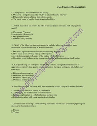 www.drjayeshpatidar.blogspot.com
a. Antipsychotic – induced akathisia and anxiety
b. Obsessive – compulsive disorder (OCD) to reduce ritualistic behavior
c. Delusions for clients suffering from schizophrenia
d. The manic phase of bipolar illness as a mood stabilizer
17. Which medication can control the extra pyramidal effects associated with antipsychotic
agents?
a. Clorazepate (Tranxene)
b. Amantadine (Symmetrel)
c. Doxepin (Sinequan)
d. Perphenazine (Trilafon)
18. Which of the following statements should be included when teaching clients about
monoamine oxidase inhibitor (MAOI) antidepressants?
a. Don’t take aspirin or nonsteroidal anti-inflammatory drugs (NSAIDs)
b. Have blood levels screened weekly for leucopenia
c. Avoid strenuous activity because of the cardiac effects of the drug
d. Don’t take prescribed or over the counter medications without consulting the physician
19. Kris periodically has acute panic attacks. These attacks are unpredictable and have no
apparent association with a specific object or situation. During an acute panic attack, Kris may
experience:
a. Heightened concentration
b. Decreased perceptual field
c. Decreased cardiac rate
d. Decreased respiratory rate
20. Initial interventions for Marco with acute anxiety include all except which of the following?
a. Touching the client in an attempt to comfort him
b. Approaching the client in calm, confident manner
c. Encouraging the client to verbalize feelings and concerns
d. Providing the client with a safe, quiet and private place
21. Nurse Jessie is assessing a client suffering from stress and anxiety. A common physiological
response to stress and anxiety is:
a. Uticaria
b. Vertigo
 