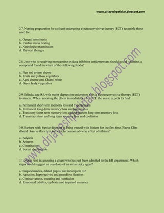 www.drjayeshpatidar.blogspot.com
27. Nursing preparation for a client undergoing electroconvulsive therapy (ECT) resemble those
used for:
a. General anesthesia
b. Cardiac stress testing
c. Neurologic examination
d. Physical therapy
28. Jose who is receiving monoamine oxidase inhibitor antidepressant should avoid tyramine, a
compound found in which of the following foods?
a. Figs and cream cheese
b. Fruits and yellow vegetables
c. Aged cheese and Chianti wine
d. Green leafy vegetables
29. Erlinda, age 85, with major depression undergoes a sixth electroconvulsive therapy (ECT)
treatment. When assessing the client immediately after ECT, the nurse expects to find:
a. Permanent short-term memory loss and hypertension
b. Permanent long-term memory loss and hypomania
c. Transitory short-term memory loss and permanent long-term memory loss
d. Transitory short and long term memory loss and confusion
30. Barbara with bipolar disorder is being treated with lithium for the first time. Nurse Clint
should observe the client for which common adverse effect of lithium?
a. Polyuria
b. Seizures
c. Constipation
d. Sexual dysfunction
31. Nurse Fred is assessing a client who has just been admitted to the ER department. Which
signs would suggest an overdose of an antianxiety agent?
a. Suspiciousness, dilated pupils and incomplete BP
b. Agitation, hyperactivity and grandiose ideation
c. Combativeness, sweating and confusion
d. Emotional lability, euphoria and impaired memory
 