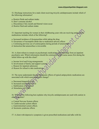 www.drjayeshpatidar.blogspot.com
32. Discharge instructions for a male client receiving tricyclic antidepressants include which of
the following information?
a. Restrict fluids and sodium intake
b. Don’t consume alcohol
c. Discontinue if dry mouth and blurred vision occur
d. Restrict fluid and sodium intake
33. Important teaching for women in their childbearing years who are receiving antipsychotic
medications includes which of the following?
a. Increased incidence of dysmenorrhea while taking the drug
b. Occurrence of incomplete libido due to medication adverse effects
c. Continuing previous use of contraception during periods of amenorrhea
d. Instruction that amenorrhea is irreversible
34. A client refuses to remain on psychotropic medications after discharge from an inpatient
psychiatric unit. Which information should the community health nurse assess first during the
initial follow-up with this client?
a. Income level and living arrangements
b. Involvement of family and support systems
c. Reason for inpatient admission
d. Reason for refusal to take medications
35. The nurse understands that the therapeutic effects of typical antipsychotic medications are
associated with which neurotransmitter change?
a. Decreased dopamine level
b. Increased acetylcholine level
c. Stabilization of serotonin
d. Stimulation of GABA
36. Which of the following best explains why tricyclic antidepressants are used with caution in
elderly patients?
a. Central Nervous System effects
b. Cardiovascular system effects
c. Gastrointestinal system effects
d. Serotonin syndrome effects
37. A client with depressive symptoms is given prescribed medications and talks with his
 