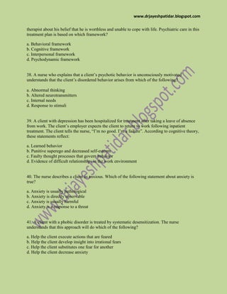 www.drjayeshpatidar.blogspot.com
therapist about his belief that he is worthless and unable to cope with life. Psychiatric care in this
treatment plan is based on which framework?
a. Behavioral framework
b. Cognitive framework
c. Interpersonal framework
d. Psychodynamic framework
38. A nurse who explains that a client’s psychotic behavior is unconsciously motivated
understands that the client’s disordered behavior arises from which of the following?
a. Abnormal thinking
b. Altered neurotransmitters
c. Internal needs
d. Response to stimuli
39. A client with depression has been hospitalized for treatment after taking a leave of absence
from work. The client’s employer expects the client to return to work following inpatient
treatment. The client tells the nurse, “I’m no good. I’m a failure”. According to cognitive theory,
these statements reflect:
a. Learned behavior
b. Punitive superego and decreased self-esteem
c. Faulty thought processes that govern behavior
d. Evidence of difficult relationships in the work environment
40. The nurse describes a client as anxious. Which of the following statement about anxiety is
true?
a. Anxiety is usually pathological
b. Anxiety is directly observable
c. Anxiety is usually harmful
d. Anxiety is a response to a threat
41. A client with a phobic disorder is treated by systematic desensitization. The nurse
understands that this approach will do which of the following?
a. Help the client execute actions that are feared
b. Help the client develop insight into irrational fears
c. Help the client substitutes one fear for another
d. Help the client decrease anxiety
 