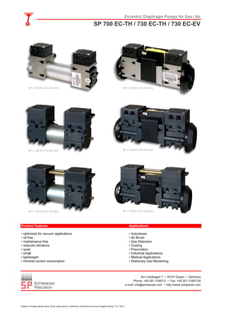 Eccentric Diaphragm Pumps for Gas / Air
SP 700 EC-TH / 730 EC-TH / 730 EC-EV
Product Features Applications
• optimized for vacuum applications • Autoclaves
• oil free • Air Brush
• maintenance free • Gas Detectors
• reduced vibrations • Cooling
• quiet • Pneumatics
• small • Industrial Applications
• lightweight • Medical Applications
• minimal current consumption • Stationary Gas Monitoring
Am Lichtbogen 7 • 45141 Essen • Germany
Phone: +49 201 31697-0 • Fax: +49 201 31697-29
e-mail: info@schwarzer.com • http://www.schwarzer.com
SP V 700 EC-TH-VD (DC) SP V 700 EC-TH-VD (AC)
SP V 730 EC-TH-VD (DC) SP V 730 EC-TH-VD (AC)
SP V 730 EC-EV-VD (DC) SP V 730 EC-EV-VD (AC)
Subject to change without notice. Given values are for preliminary information only and not legally binding. 13.11.2012
 