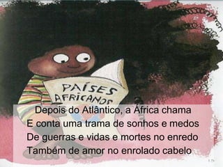 Depois do Atlântico, a África chama
E conta uma trama de sonhos e medos
De guerras e vidas e mortes no enredo
Também de amor no enrolado cabelo
 
