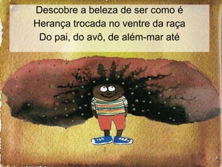 Descobre a beleza de ser como é
Herança trocada no ventre da raça
Do pai, do avô, de além-mar até
 