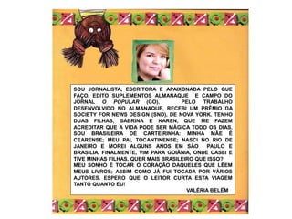 SOU JORNALISTA, ESCRITORA E APAIXONADA PELO QUE
FAÇO. EDITO SUPLEMENTOS ALMANAQUE E CAMPO DO
JORNAL O POPULAR (GO). PELO TRABALHO
DESENVOLVIDO NO ALMANAQUE, RECEBI UM PRÊMIO DA
SOCIETY FOR NEWS DESIGN (SND), DE NOVA YORK. TENHO
DUAS FILHAS, SABRINA E KAREN, QUE ME FAZEM
ACREDITAR QUE A VIDA PODE SER MÁGICA TODO OS DIAS.
SOU BRASILEIRA DE CARTEIRINHA: MINHA MÃE É
CEARENSE; MEU PAI, TOCANTINENSE; NASCI NO RIO DE
JANEIRO E MOREI ALGUNS ANOS EM SÃO PAULO E
BRASÍLIA. FINALMENTE, VIM PARA GOIÂNIA, ONDE CASEI E
TIVE MINHAS FILHAS. QUER MAIS BRASILEIRO QUE ISSO?
MEU SONHO É TOCAR O CORAÇÃO DAQUELES QUE LÊEM
MEUS LIVROS; ASSIM COMO JÁ FUI TOCADA POR VÁRIOS
AUTORES. ESPERO QUE O LEITOR CURTA ESTA VIAGEM
TANTO QUANTO EU!
VALÉRIA BELÉM
 