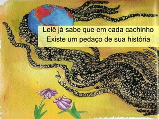 Lelê já sabe que em cada cachinho
Existe um pedaço de sua história
 