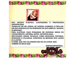 SOU ARTISTA PLÁSTICA, ILUSTRADORA E PROFESSORA
UNIVERSITÁRIA.
TRABALHO EM UM JORNAL DE GOIÂNIA CHAMADO O POPULAR,
EM QUE DESENVOLVO OS DESENHOS DO SUPLEMENTO INFANTIL
ALMANAQUE.
PARA ILUSTRAR, FAÇO PESQUISAS EM DIVERSAS ÁREAS DO
CONHECIMENTO, HISTÓRIA, ARTES, ANTROPOLOGIA,...
MISTURANDO VÁRIAS TÉCNICAS, COMO GRAVURAS, PINTURAS,
DESENHOS E COLAGENS, CONSTRUO AS IMAGENS DOS LIVROS
EU ILUSTRO.
É ASSIM QUE VOU COLORINDO NÃO SÓ OS LIVROS, MAS
TAMBÉM OS MEUS DIAS.
ADRIANA MENDONÇA
 