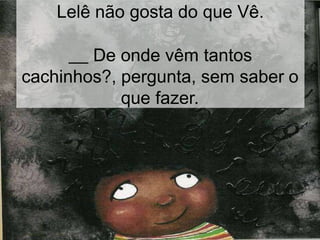 Lelê não gosta do que Vê.
De onde vêm tantos
cachinhos?, pergunta, sem saber o
que fazer.
 