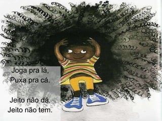 Joga pra lá,
Puxa pra cá.
Jeito não dá,
Jeito não tem.
 