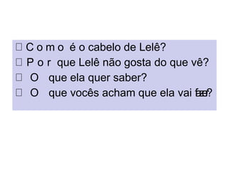 C o m o é o cabelo de Lelê?
P o r que Lelê não gosta do que vê?
O que ela quer saber?
O que vocês acham que ela vai fazer?
 