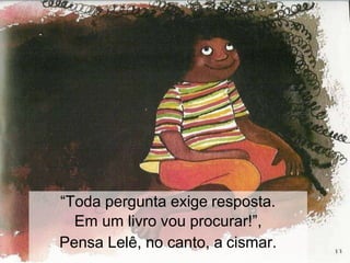“Toda pergunta exige resposta.
Em um livro vou procurar!”,
Pensa Lelê, no canto, a cismar.
 