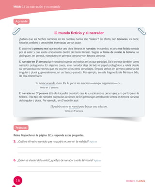 Módulo 1 / La narración y su mundo
Aprende
El mundo ficticio y el narrador
¿Sabías que los hechos narrados en los cuentos nunca son “reales”? En efecto, son ficciones, es decir,
historias creíbles o verosímiles inventadas por un autor.
El autor es la persona real que escribe una obra literaria; el narrador, en cambio, es una voz ficticia creada
por el autor y que existe únicamente dentro del texto literario. Según la forma de relatar la historia, se
distinguen, en general, narradores en primera persona y en tercera persona.
El narrador en 1ª persona (yo / nosotros) cuenta los hechos en los que participó. Se le conoce también como
narrador protagonista. En algunos casos, este narrador deja de lado el papel protagónico y relata desde
su perspectiva los hechos que les ocurren a los otros personajes. Emplea verbos en primera persona del
singular o plural y, generalmente, en un tiempo pasado. Por ejemplo, en este fragmento de Me hace falta,
de Elsa Bornemann:
Yo no me acuerdo, claro. De lo que sí me acuerdo —aunque vagamente— es…
Verbo en 1ª persona
El narrador en 3ª persona (él / ella / aquello) cuenta lo que le sucede a otros personajes y no participa en la
historia. Este tipo de narrador cuenta las acciones de los personajes empleando verbos en tercera persona
del singular o plural. Por ejemplo, en El volantín azul:
El pueblo entero se reunió para buscar una solución.
Verbo en 3ª persona
Relee Mapocho en la página 12 y responde estas preguntas.
5. ¿Cuál es el hecho narrado que no podría ocurrir en la realidad? Aplicar
6. ¿Quién es el autor del cuento?, ¿qué tipo de narrador cuenta la historia? Aplicar
Practica
16 Unidad 1 / Lectura
 