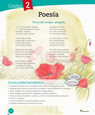 Unidad 2
Poesía
En esta unidad aprenderás a:
• Interpretar el temple de ánimo, las imágenes y los sentidos a los que apela un poema.
• Interpretar figuras literarias: personificación, comparación, hipérbole, aliteración y onomatopeya.
• Aplicar estrategias para interpretar expresiones en lenguaje figurado.
• Aplicar estrategias para determinar el significado de palabras polisémicas.
• Utilizar posesivos, demostrativos, numerales, y escribir correctamente palabras compuestas.
• Producir un caligrama.
• Leer para desarrollar la competencia artística y cultural.
• Expresarse creativamente de manera oral y escrita.
Novia del campo, amapola,
que estás abierta en el trigo;
amapolita, amapola,
¿te quieres casar conmigo?
Te daré toda mi alma,
tendrás agua y tendrás pan,
te daré toda mi alma,
toda mi alma de galán.
Tendrás una casa pobre,
yo te querré como un niño,
tendrás una casa pobre
llena de sol y cariño.
Yo te labraré tu campo,
tú irás por agua a la fuente,
yo te regaré tu campo
con el sudor de mi frente.
Amapola del camino,
roja como un corazón,
yo te haré cantar al son
de la rueda del molino;
yo te haré cantar, y al son
de la rueda dolorida,
te abriré mi corazón,
¡amapola de mi vida!
Novia del campo, amapola,
que estás abierta en el trigo;
amapolita, amapola,
¿te quieres casar conmigo?
Juan Ramón Jiménez. En Cuento contigo.
Santiago: Centro de Estudios Públicos, 2004.
Novia del campo, amapola
52
 