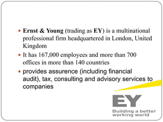  Ernst & Young (trading as EY) is a multinational
professional firm headquartered in London, United
Kingdom
 It has 167,000 employees and more than 700
offices in more than 140 countries
 provides assurence (including financial
audit), tax, consulting and advisory services to
companies
 