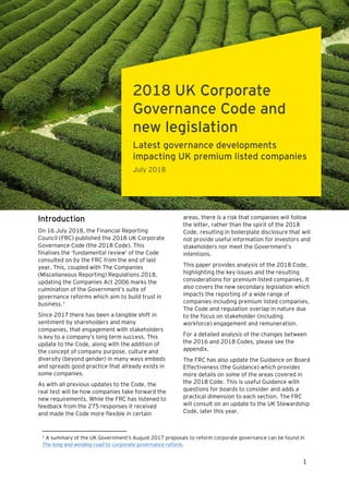 July 2018
1
Introduction
On 16 July 2018, the Financial Reporting
Council (FRC) published the 2018 UK Corporate
Governance Code (the 2018 Code). This
finalises the ‘fundamental review’ of the Code
consulted on by the FRC from the end of last
year. This, coupled with The Companies
(Miscellaneous Reporting) Regulations 2018,
updating the Companies Act 2006 marks the
culmination of the Government’s suite of
governance reforms which aim to build trust in
business.1
Since 2017 there has been a tangible shift in
sentiment by shareholders and many
companies, that engagement with stakeholders
is key to a company’s long term success. This
update to the Code, along with the addition of
the concept of company purpose, culture and
diversity (beyond gender) in many ways embeds
and spreads good practice that already exists in
some companies.
As with all previous updates to the Code, the
real test will be how companies take forward the
new requirements. While the FRC has listened to
feedback from the 275 responses it received
and made the Code more flexible in certain
1
A summary of the UK Government’s August 2017 proposals to reform corporate governance can be found in
The long and winding road to corporate governance reform.
areas, there is a risk that companies will follow
the letter, rather than the spirit of the 2018
Code, resulting in boilerplate disclosure that will
not provide useful information for investors and
stakeholders nor meet the Government’s
intentions.
This paper provides analysis of the 2018 Code,
highlighting the key issues and the resulting
considerations for premium listed companies. It
also covers the new secondary legislation which
impacts the reporting of a wide range of
companies including premium listed companies.
The Code and regulation overlap in nature due
to the focus on stakeholder (including
workforce) engagement and remuneration.
For a detailed analysis of the changes between
the 2016 and 2018 Codes, please see the
appendix.
The FRC has also update the Guidance on Board
Effectiveness (the Guidance) which provides
more details on some of the areas covered in
the 2018 Code. This is useful Guidance with
questions for boards to consider and adds a
practical dimension to each section. The FRC
will consult on an update to the UK Stewardship
Code, later this year.
2018 UK Corporate
Governance Code and
new legislation
Latest governance developments
impacting UK premium listed companies
July 2018
 