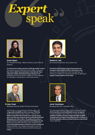 2018 has been a very good year at the Box office, with
a huge spike in footfalls as well as revenues. While big
Hollywood blockbusters like Avengers - Infinity War,
Mission Impossible, Black Panther saw a great turnout,
there were also some welcome break-out hits like Bohemian
Rhapsody and A Star is Born. The audience has shown a
genuine interest in good content from both Hollywood and
Bollywood, where films like Raazi, Stree, Badhai Ho did
very well alongside popular entertainers such as Padmavat,
Sanju & Simmba. I am confident this positive trend will
continue into 2019 with a slate of great films lined up for
release.
Uday Singh
Managing Director, Motion Picture Association
Expert
speak
In 2018, success mostly came from relatively smaller, content
driven films scoring really big at the box office. At the same
time, the so called “mass entertainers” also did well. These
only auger well for the industry because the focus is on
backing good scripts that cater to different target audiences -
be it the high on content films or the masala movies.
Sneha Rajani
Dy. President & Head - Motion Pictures, Sony Pictures
Network
The advent of technology and growing savviness of
moviegoers have helped us build a world-class movie-
experience with multiple first-of-its-kind offerings. We
envisage to continue our expansion with diverse offerings to
engage a larger audience across India.
Siddharth Jain
Non-executive Director, Inox Leisure Ltd.
We witnessed consistent release of films with good content,
fresh story lines and powerful performances as opposed
to a few big Bollywood star films. As a result, the cinema
exhibition industry witnessed consistently higher footfalls.
Going forward, we expect the healthy growth to continue, on
the back of quality content and improvements in experiential
cinema offerings.
Javier Sotomayor
Managing Director – Cinepolis, Asia
 