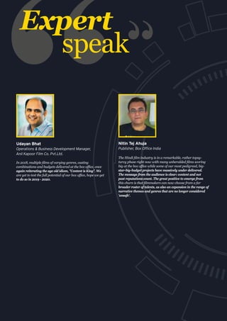 Expert
speak
In 2018, multiple films of varying genres, casting
combinations and budgets delivered at the box office, once
again reiterating the age old idiom, "Content is King". We
are yet to test the full potential of our box office, hope we get
to do so in 2019 - 2020.
Udayan Bhat
Operations & Business Development Manager,
Anil Kapoor Film Co. Pvt.Ltd.
The Hindi film industry is in a remarkable, rather topsy-
turvy phase right now with many unheralded films scoring
big at the box office while some of our most pedigreed, big-
star-big-budget projects have massively under delivered.
The message from the audience is clear: content and not
past reputations count. The great positive to emerge from
this churn is that filmmakers can now choose from a far
broader roster of talents, as also an expansion in the range of
narrative themes and genres that are no longer considered
'unsafe'.
Nitin Tej Ahuja
Publisher, Box Office India
 