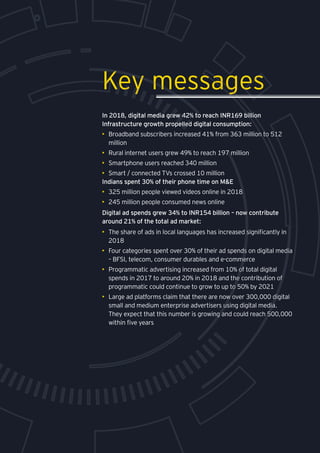 In 2018, digital media grew 42% to reach INR169 billion
Infrastructure growth propelled digital consumption:
•	 Broadband subscribers increased 41% from 363 million to 512
million
•	 Rural internet users grew 49% to reach 197 million
•	 Smartphone users reached 340 million
•	 Smart / connected TVs crossed 10 million
Indians spent 30% of their phone time on M&E
•	 325 million people viewed videos online in 2018
•	 245 million people consumed news online
Digital ad spends grew 34% to INR154 billion – now contribute
around 21% of the total ad market:
•	 The share of ads in local languages has increased significantly in
2018
•	 Four categories spent over 30% of their ad spends on digital media
– BFSI, telecom, consumer durables and e-commerce
•	 Programmatic advertising increased from 10% of total digital
spends in 2017 to around 20% in 2018 and the contribution of
programmatic could continue to grow to up to 50% by 2021
•	 Large ad platforms claim that there are now over 300,000 digital
small and medium enterprise advertisers using digital media.
They expect that this number is growing and could reach 500,000
within five years
Key messages
 