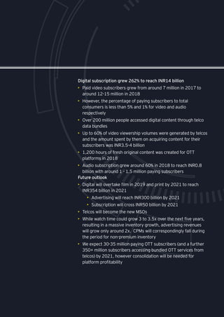 Digital subscription grew 262% to reach INR14 billion
•	 Paid video subscribers grew from around 7 million in 2017 to
around 12-15 million in 2018
•	 However, the percentage of paying subscribers to total
consumers is less than 5% and 1% for video and audio
respectively
•	 Over 200 million people accessed digital content through telco
data bundles
•	 Up to 60% of video viewership volumes were generated by telcos
and the amount spent by them on acquiring content for their
subscribers was INR3.5-4 billion
•	 1,200 hours of fresh original content was created for OTT
platforms in 2018
•	 Audio subscription grew around 60% in 2018 to reach INR0.8
billion with around 1 - 1.5 million paying subscribers
Future outlook
•	 Digital will overtake film in 2019 and print by 2021 to reach
INR354 billion in 2021
•	 Advertising will reach INR300 billion by 2021
•	 Subscription will cross INR50 billion by 2021
•	 Telcos will become the new MSOs
•	 While watch time could grow 3 to 3.5x over the next five years,
resulting in a massive inventory growth, advertising revenues
will grow only around 2x. CPMs will correspondingly fall during
the period for non-premium inventory
•	 We expect 30-35 million paying OTT subscribers (and a further
350+ million subscribers accessing bundled OTT services from
telcos) by 2021, however consolidation will be needed for
platform profitability
 